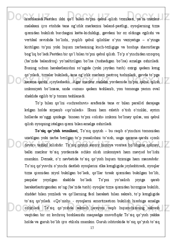 hisoblanadi.Pastdan   ikki   qo‘l   bilan   to‘pni   qabul   qilish   texnikasi,   ya’ni   mazkur
malakani   ijro   etishda   tana   og‘irlik   markazini   baland-pastligi,   oyoqlarning   tizza
qismidan   bukilish   burchagini   katta-kichikligi,   gavdani   bir   oz   oldinga   egilishi   va
vertikal   ravishda   bo‘lishi,   yiqilib   qabul   qilishlar   o‘yin   vaziyatiga   –   o‘yinga
kiritilgan   to‘pni   yoki   hujum   zarbasining   kuch-tezligiga   va   boshqa   sharoitlarga
bog‘liq bo‘ladi.Pastdan bir qo‘l bilan to‘pni qabul qilish. To‘p o‘yinchidan uzoqroq
(ba’zida   balandroq)   yo‘naltirilgan   bo‘lsa   (tushadigan   bo‘lsa)   amalga   oshiriladi.
Buning   uchun   harakatlanishni   so‘ngida   (yoki   joydan   turib)   oxirgi   qadam   keng
qo‘yiladi, tizzalar bukiladi, tana og‘irlik markazi pastroq tushiriladi, gavda to‘pga
karama-qarshi   «joylashadi».   Agar   mazkur   malaka   yordamida   to‘pni   qabul   qilish
imkoniyati   bo‘lmasa,   unda   «uzun»   qadam   tashlanib,   yon   tomonga   yarim   oval
shaklida egilib to‘p tomon tashlanadi.
To‘p   bilan   qo‘lni   «uchrashuvi»   arafasida   tana   er   bilan   parallel   darajaga
kelgan   holda   sirpanib   «qo‘niladi».   Shuni   ham   eslatib   o‘tish   o‘rinliki,   ayrim
hollarda  so‘nggi  qoidaga    binoan to‘pni  «olish»  imkoni  bo‘lmay qolsa,  uni  qabul
qilish oyoqning istalgan qismi bilan amalga oshiriladi.
To‘siq   qo‘yish   texnikasi .   To‘siq   quyish   –   bu   raqib   o‘yinchisi   tomonidan
uzatilgan   yoki   zarba   berilgan   to‘p   yunalishini   to‘sish,   unga   qarama-qarshi   «jonli
devor» tashkil   kilishdir. To‘siq  quyish  asosiy   himoya vositasi   bo‘libgina  qolmay,
balki   mazkur   to‘siq   yordamida   ochko   olish   imkoniyati   ham   mavjud   bo‘lishi
mumkin.   Demak,   o‘z   navbatida   to‘siq   qo‘yish   hujum   tizimiga   ham   mansubdir.
To‘siq qo‘yuvchi o‘yinchi dastlab oyoqlarini elka kengligida joylashtiradi, oyoqlar
tizza   qismidan   xiyol   bukilgan   bo‘ladi,   qo‘llar   tirsak   qismidan   bukilgan   bo‘lib,
panjalar   yoyilgan   shaklda   bo‘ladi.   To‘pni   yo‘nalish   joyiga   qarab
harakatlantirgandan so‘ng (ba’zida turib) oyoqlar tizza qismidan birozgina bukilib,
shiddat   bilan   yoziladi   va   qo‘llarning   faol   harakati   bilan   sakrab,   to‘p   kengligida
to‘siq   qo‘yiladi.   « Q o‘nish»   -   oyoqlarni   amortizastion   bukilish   hisobiga   amalga
oshiriladi.   To‘siq   qo‘yishda   sakrash   jarayoni   raqib   hujumchisining   sakrash
vaqtidan   bir   oz   kechroq   boshlanishi   maqsadga   muvofiqdir.To‘siq   qo‘yish   yakka
holda va guruh bo‘lib ijro etilishi mumkin. Guruh ishtirokida to‘siq qo‘yish to‘siq
15 