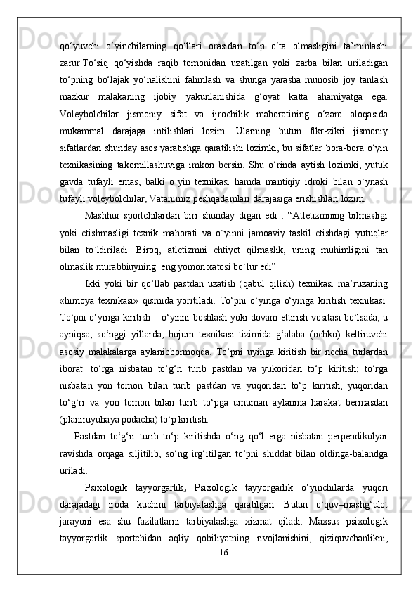 qo‘yuvchi   o‘yinchilarning   qo‘llari   orasidan   to‘p   o‘ta   olmasligini   ta’minlashi
zarur.To‘siq   qo‘yishda   raqib   tomonidan   uzatilgan   yoki   zarba   bilan   uriladigan
to‘pning   bo‘lajak   yo‘nalishini   fahmlash   va   shunga   yarasha   munosib   joy   tanlash
mazkur   malakaning   ijobiy   yakunlanishida   g‘oyat   katta   ahamiyatga   ega.
Voleybolchilar   jismoniy   sifat   va   ijrochilik   mahoratining   o‘zaro   aloqasida
mukammal   darajaga   intilishlari   lozim.   Ularning   butun   fikr-zikri   jismoniy
sifatlardan shunday asos yaratishga qaratilishi lozimki, bu sifatlar bora-bora o‘yin
texnikasining   takomillashuviga   imkon   bersin.   Shu   o‘rinda   aytish   lozimki,   yutuk
gavda   tufayli   emas,   balki   o`yin   texnikasi   hamda   mantiqiy   idroki   bilan   o`ynash
tufayli voleybolchilar, Vatanimiz peshqadamlari darajasiga erishishlari lozim.
Mashhur   sportchilardan   biri   shunday   digan   edi   :   “Atletizmning   bilmasligi
yoki   etishmasligi   texnik   mahorati   va   o`yinni   jamoaviy   taskil   etishdagi   yutuqlar
bilan   to`ldiriladi.   Biroq,   atletizmni   ehtiyot   qilmaslik,   uning   muhimligini   tan
olmaslik murabbiuyning  eng yomon xatosi bo`lur edi”. 
Ikki   yoki   bir   qo‘llab   pastdan   uzatish   (qabul   qilish)   texnikasi   ma’ruzaning
«himoya   texnikasi»   qismida   yoritiladi.   To‘pni   o‘yinga   o‘yinga   kiritish   texnikasi.
To‘pni o‘yinga kiritish – o‘yinni boshlash yoki dovam ettirish vositasi bo‘lsada, u
ayniqsa,   so‘nggi   yillarda,   hujum   texnikasi   tizimida   g‘alaba   (ochko)   keltiruvchi
asosiy   malakalarga   aylanibbormoqda.   To‘pni   uyinga   kiritish   bir   necha   turlardan
iborat:   to‘rga   nisbatan   to‘g‘ri   turib   pastdan   va   yukoridan   to‘p   kiritish;   to‘rga
nisbatan   yon   tomon   bilan   turib   pastdan   va   yuqoridan   to‘p   kiritish;   yuqoridan
to‘g‘ri   va   yon   tomon   bilan   turib   to‘pga   umuman   aylanma   harakat   bermasdan
(planiruyuhaya podacha) to‘p kiritish.
Pastdan   to‘g‘ri   turib   to‘p   kiritishda   o‘ng   qo‘l   erga   nisbatan   perpendikulyar
ravishda   orqaga   siljitilib,   so‘ng   irg‘itilgan   to‘pni   shiddat   bilan   oldinga-balandga
uriladi.
Psixologik   tayyorgarlik .   Psixologik   tayyorgarlik   o‘yinchilarda   yuqori
darajadagi   iroda   kuchini   tarbiyalashga   qaratilgan.   Butun   o‘quv–mashg‘ulot
jarayoni   esa   shu   fazilatlarni   tarbiyalashga   xizmat   qiladi.   Maxsus   psixologik
tayyorgarlik   sportchidan   aqliy   qobiliyatning   rivojlanishini,   qiziquvchanlikni,
16 