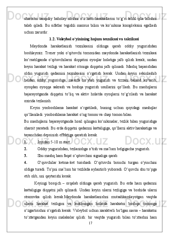 sharoitni  tanqidiy  baholay olishni  o‘z hatti-harakatlarini   to‘g‘ri  tahlil  qila  bilishni
talab   qiladi.   Bu   sifatlar   tegishli   maxsus   bilim   va   ko‘nikma   kompleksini   egallash
uchun zarurdir. 
1. 1.2 .  Voleybol o‘yinining  hujum  texnikasi va taktikasi
Maydonda   harakatlanish   texnikasini   oldinga   qarab   oddiy   yugurishdan
boshlaymiz.   Trener   yoki   o‘qituvchi   tomonidan   maydonda   harakatlanish   texnikasi
ko‘rsatilganda   o‘qituvchilarni   diqqatini   oyoqlar   holatiga   jalb   qilish   kerak,   undan
keyin harakat   tezligi  va  harakat   ritmiga diqqatni   jalb qilinadi.  Mashq  bajarishdan
oldin   yugurish   qadamini   texnikasini   o‘rgatish   kerak.   Undan   keyin   sekinlashib
beldan   oddiy   yugurishga,   masofa   bo‘ylab   yugurish   va   tizzani   baland   ko‘tarib,
oyoqdan   oyoqqa   sakrash   va   boshqa   yugurish   usullarini   qo‘llash.   Bu   mashqlarni
bajarayotganda   diqqatni   to‘liq   va   aktiv   holatda   oyoqlarni   to‘g‘rilash   va   harakat
oxirida tezlanish.
Keyin   yonboshlama   harakat   o‘rgatiladi,   buning   uchun   quyidagi   mashqlar
qo‘llaniladi: yonboshlama harakat o‘ng tomon va chap tomon bilan.
Bu mashqlarni bajarayotganda hosil qilingan ko‘nikmalar, tezlik bilan yugurishga
sharoit yaratadi. Bu erda diqqatni qadamni kattaligiga, qo‘llarni aktiv harakatiga va
tayanchdan depsinish effektiga qaratish kerak.
1. Joyidan 5-10 m start.
2. Oddiy yugurishdan, tezlanishga o‘tish va ma’lum belgigacha yugurish.
3. Shu mashq ham faqat o‘qituvchini signaliga qarab.
4. O‘quvchilar   ketma-ket   turishadi.   O‘qituvchi   birinchi   turgan   o‘yinchini
oldiga turadi. To‘pni ma’lum bir tezlikda aylantirib yuboradi. O‘quvchi shu to‘pga
etib olib, uni qaytarishi kerak.
Keyingi   bosqich   –   orqalab   oldinga   qarab   yugurish.   Bu   erda   ham   qadamni
kattaligiga   diqqatni   jalb   qilinadi.   Undan   keyin   ularni   tezligiga   va   boshida   ularni
straxovka   qilish   kerak.Maydonda   harakatlanishni   mutsahkamlayotgan   vaqtda
ularni   harakat   tezligini   va   kutilmagan   holatda   harakatni   boshqa   tomonga
o‘zgartirishni o‘rgatish kerak. Voleybol uchun xarakterli bo‘lgan narsa – harakatni
to‘xtatgandan   keyin   malakalar   qilish:   bir   vaqtda   yugurish   bilan   to‘xtashni   ham
17 