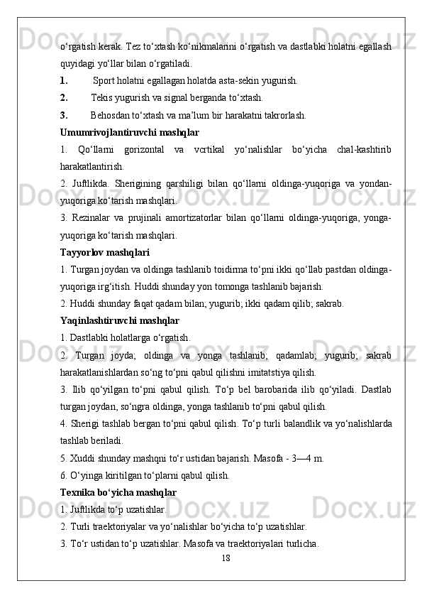 o‘rgatish kerak. Tez to‘xtash ko‘nikmalarini o‘rgatish va dastlabki holatni egallash
quyidagi yo‘llar bilan o‘rgatiladi.
1.  Sport holatni egallagan holatda asta-sekin yugurish.
2. Tekis yugurish va signal berganda to‘xtash.
3. Behosdan to‘xtash va ma’lum bir harakatni takrorlash.
Umumrivojlantiruvchi mashqlar
1.   Qo‘llarni   gorizontal   va   vcrtikal   yo‘nalishlar   bo‘yicha   chal-kashtirib
harakatlantirish.
2.   Juftlikda.   Sherigining   qarshiligi   bilan   qo‘llarni   oldinga-yuqo riga   va   yondan-
yuqoriga ko‘tarish mashqlari.
3.   Rezinalar   va   prujinali   amortizatorlar   bilan   qo‘llarni   oldinga-yuqoriga,   yonga-
yuqoriga ko‘tarish mashqlari.
Tayyorlov mashqlari
1. Turgan joydan va oldinga tashlanib toidirma to‘pni ikki qo‘llab pastdan oldinga-
yuqoriga irg‘itish. Huddi shunday yon tomonga tashlanib bajarish.
2. Huddi shunday faqat qadam bilan; yugurib; ikki qadam qilib; sakrab.
Yaqinl a shtiruvchi   m a shql a r
1.  D a stl a bki   h o l a tl a rg a  o‘rg a tish .
2.   Turgan   joyda;   oldinga   va   yonga   tashlanib;   qadamlab;   yugurib;   sakrab
harakatlanishlardan so‘ng to‘pni qabul qilishni imitatstiya qilish.
3.   Ilib   qo‘yilg a n   to‘pni   q a bul   qilish .   To‘p   b e l   b a r o b a rid a   ilib   qo‘yil a di .   D a stl a b
turg a n   j o yd a n , s o‘ngr a o lding a,  yong a  t a shl a nib   to‘pni   q a bul   qilish .
4.  Sh e rigi   t a shl a b   b e rg a n   to‘pni   q a bul   qilish .  To‘p   turli   b a l a ndlik   v a  yo‘n a lishl a rd a
t a shl a b   b e ril a di .
5. X uddi   shund a y   m a shqni   to‘r   ustid a n   b a j a rish .  M a s o f a - 3—4  m .
6.  O‘ying a  kiritilg a n   to‘pl a rni   q a bul   qilish .
Texnika bo‘yicha mashqlar
1. Juftlikda to‘p uzatishlar.
2.  Turli   tr ae kt o riyal a r   v a  yo‘n a lishl a r   bo‘yich a  to‘p   uz a tishl a r .
3.  To‘r   ustid a n   to‘p   uz a tishl a r .  M a s o f a  v a  tr ae kt o riyal a ri   turlich a.
18 