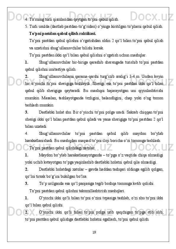 4.  To‘rning   turli   qisml a rid a n   q a ytg a n   to‘pni   q a bul   qilish .
5. Turli usulda (dastlab pastdan-to‘g‘ridan) o‘yinga kiritilgan to‘plarni qabul qilish.
To‘pni pastdan qabul qilish raktikasi.
To‘pni pastdan qabul qilishni o‘rgatishdan oldin 2 qo‘l bilan to‘pni qabul qilish
va uzatishni shug‘ullanuvchilar bilishi kerak.
To‘pni pastdan ikki qo‘l bilan qabul qilishni o‘rgatish uchun mashqlar .
1. Shug‘ullanuvchilar   bir-biriga   qarashib   sherengada   turishib   to‘pni   pastdan
qabul qilishni imitastiya qilish.
2. Shug‘ullanuvchilarni qarama-qarshi turg‘izib oralig‘i 3-4 m. Undan keyin
bir   o‘yinchi   to‘pni   sherigiga   tashlaydi.   Sherigi   esa   to‘pni   pastdan   ikki   qo‘l   bilan
qabul   qilib   sherigiga   qaytaradi.   Bu   mashqni   bajarayotgan   uni   qiyinlashtirishi
mumkin.   Masalan,   tashlayotganda   tezligini,   balandligini,   chap   yoki   o‘ng   tomon
tashlash mumkin.
3. Dastlabki holat shu. Bir o‘yinchi to‘pni polga uradi. Sakrab chiqqan to‘pni
sherigi ikki qo‘l bilan pastdan qabul qiladi va yana sherigiga to‘pni pastdan 2 qo‘l
bilan uzatadi.
4. Shug‘ullanuvchilar   to‘pni   pastdan   qabul   qilib   maydon   bo‘ylab
harakatlanishadi. Bu mashqdan maqsad to‘pni iloji boricha o‘zi tomonga tashlash.
To‘pni pastdan qabul qilishdagi xatolar.
1. Maydon bo‘ylab harakatlanayotganda – to‘pga o‘z vaqtida chiqa olmasligi
yoki uchib ketayotgan to‘pga yaqinlashib dastlabki holatni qabul qila olmasligi.
2. Dastlabki holatdagi xatolar – gavda haddan tashqari oldinga egilib qolgan,
qo‘lni tirsak bo‘g‘ini bukilgan bo‘lsa.
3. To‘p urilganda esa qo‘l panjasiga tegib boshqa tomonga ketib qolishi.
To‘pni pastdan qabul qilishni takomillashtirish mashqlari.
1. O‘yinchi ikki qo‘li bilan to‘pni o‘zini tepasiga tashlab, o‘zi shu to‘pni ikki
qo‘l bilan qabul qilishi.
2. O‘yinchi   ikki   qo‘li   bilan   to‘pni   polga   urib   qaqchigan   to‘pga   etib   olib,
to‘pni pastdan qabul qilishga dastlabki holatni egallash, to‘pni qabul qilish.
19 