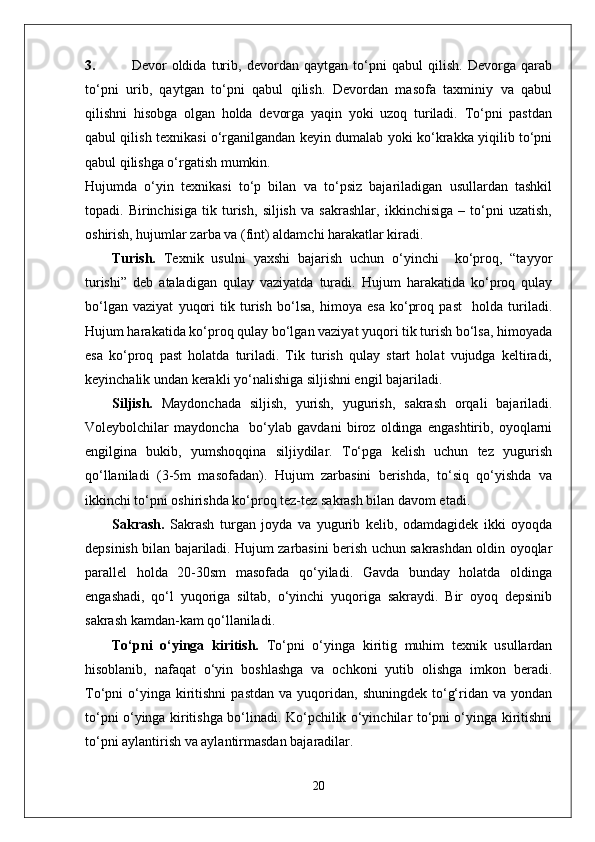 3. Devor   oldida   turib,   devordan   qaytgan   to‘pni   qabul   qilish.   Devorga   qarab
to‘pni   urib,   qaytgan   to‘pni   qabul   qilish.   Devordan   masofa   taxminiy   va   qabul
qilishni   hisobga   olgan   holda   devorga   yaqin   yoki   uzoq   turiladi.   To‘pni   pastdan
qabul qilish texnikasi o‘rganilgandan keyin dumalab yoki ko‘krakka yiqilib to‘pni
qabul qilishga o‘rgatish mumkin.
Hujumda   o‘yin   texnikasi   to‘p   bilan   va   to‘psiz   bajariladigan   usullardan   tashkil
topadi.   Birinchisiga   tik   turish,   siljish   va   sakrashlar,   ikkinchisiga   –   to‘pni   uzatish,
oshirish, hujumlar zarba va (fint) aldamchi harakatlar kiradi.
Turish.   Texnik   usulni   yaxshi   bajarish   uchun   o‘yinchi     ko‘proq,   “tayyor
turishi”   deb   ataladigan   qulay   vaziyatda   turadi.   Hujum   harakatida   ko‘proq   qulay
bo‘lgan   vaziyat   yuqori   tik   turish   bo‘lsa,   himoya   esa   ko‘proq   past     holda   turiladi.
Hujum harakatida ko‘proq qulay bo‘lgan vaziyat yuqori tik turish bo‘lsa, himoyada
esa   ko‘proq   past   holatda   turiladi.   Tik   turish   qulay   start   holat   vujudga   keltiradi,
keyinchalik undan kerakli yo‘nalishiga siljishni engil bajariladi. 
Siljish.   Maydonchada   siljish,   yurish,   yugurish,   sakrash   orqali   bajariladi.
Voleybolchilar   maydoncha     bo‘ylab   gavdani   biroz   oldinga   engashtirib,   oyoqlarni
engilgina   bukib,   yumshoqqina   siljiydilar.   To‘pga   kelish   uchun   tez   yugurish
qo‘llaniladi   (3-5m   masofadan).   Hujum   zarbasini   berishda,   to‘siq   qo‘yishda   va
ikkinchi to‘pni oshirishda ko‘proq tez-tez sakrash bilan davom etadi.
Sakrash.   Sakrash   turgan   joyda   va   yugurib   kelib,   odamdagidek   ikki   oyoqda
depsinish bilan bajariladi. Hujum zarbasini berish uchun sakrashdan oldin oyoqlar
parallel   holda   20-30sm   masofada   qo‘yiladi.   Gavda   bunday   holatda   oldinga
engashadi,   qo‘l   yuqoriga   siltab,   o‘yinchi   yuqoriga   sakraydi.   Bir   oyoq   depsinib
sakrash kamdan-kam qo‘llaniladi. 
To‘pni   o‘yinga   kiritish.   To‘pni   o‘yinga   kiritig   muhim   texnik   usullardan
hisoblanib,   nafaqat   o‘yin   boshlashga   va   ochkoni   yutib   olishga   imkon   beradi.
To‘pni   o‘yinga  kiritishni  pastdan   va  yuqoridan,  shuningdek  to‘g‘ridan  va  yondan
to‘pni o‘yinga kiritishga bo‘linadi. Ko‘pchilik o‘yinchilar to‘pni o‘yinga kiritishni
to‘pni aylantirish va aylantirmasdan bajaradilar.
20 