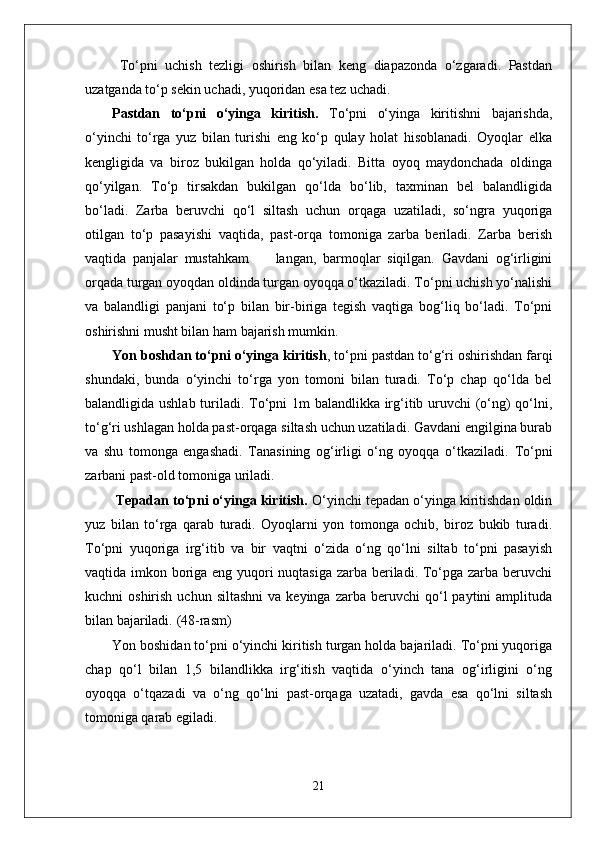   To‘pni   uchish   tezligi   oshirish   bilan   keng   diapazonda   o‘zgaradi.   Pastdan
uzatganda to‘p sekin uchadi, yuqoridan esa tez uchadi. 
Pastdan   to‘pni   o‘yinga   kiritish.   To‘pni   o‘yinga   kiritishni   bajarishda,
o‘yinchi   to‘rga   yuz   bilan   turishi   eng   ko‘p   qulay   holat   hisoblanadi.   Oyoqlar   elka
kengligida   va   biroz   bukilgan   holda   qo‘yiladi.   Bitta   oyoq   maydonchada   oldinga
qo‘yilgan.   To‘p   tirsakdan   bukilgan   qo‘lda   bo‘lib,   taxminan   bel   balandligida
bo‘ladi.   Zarba   beruvchi   qo‘l   siltash   uchun   orqaga   uzatiladi,   so‘ngra   yuqoriga
otilgan   to‘p   pasayishi   vaqtida,   past-orqa   tomoniga   zarba   beriladi.   Zarba   berish
vaqtida   panjalar   mustahkam         langan,   barmoqlar   siqilgan.   Gavdani   og‘irligini
orqada turgan oyoqdan oldinda turgan oyoqqa o‘tkaziladi. To‘pni uchish yo‘nalishi
va   balandligi   panjani   to‘p   bilan   bir-biriga   tegish   vaqtiga   bog‘liq   bo‘ladi.   To‘pni
oshirishni musht bilan ham bajarish mumkin.  
Yon boshdan to‘pni o‘yinga kiritish , to‘pni pastdan to‘g‘ri oshirishdan farqi
shundaki,   bunda   o‘yinchi   to‘rga   yon   tomoni   bilan   turadi.   To‘p   chap   qo‘lda   bel
balandligida ushlab turiladi. To‘pni 1m balandlikka irg‘itib uruvchi (o‘ng)  qo‘lni,
to‘g‘ri ushlagan holda past-orqaga siltash uchun uzatiladi. Gavdani engilgina burab
va   shu   tomonga   engashadi.   Tanasining   og‘irligi   o‘ng   oyoqqa   o‘tkaziladi.   To‘pni
zarbani past-old tomoniga uriladi.
  Tepadan to‘pni o‘yinga kiritish.  O‘yinchi tepadan o‘yinga kiritishdan oldin
yuz   bilan   to‘rga   qarab   turadi.   Oyoqlarni   yon   tomonga   ochib,   biroz   bukib   turadi.
To‘pni   yuqoriga   irg‘itib   va   bir   vaqtni   o‘zida   o‘ng   qo‘lni   siltab   to‘pni   pasayish
vaqtida imkon boriga eng yuqori  nuqtasiga zarba beriladi. To‘pga zarba beruvchi
kuchni   oshirish  uchun  siltashni  va  keyinga   zarba  beruvchi   qo‘l  paytini  amplituda
bilan bajariladi.  (48-rasm)
Yon boshidan to‘pni o‘yinchi kiritish turgan holda bajariladi. To‘pni yuqoriga
chap   qo‘l   bilan   1,5   bilandlikka   irg‘itish   vaqtida   o‘yinch   tana   og‘irligini   o‘ng
oyoqqa   o‘tqazadi   va   o‘ng   qo‘lni   past-orqaga   uzatadi,   gavda   esa   qo‘lni   siltash
tomoniga qarab egiladi. 
21 
