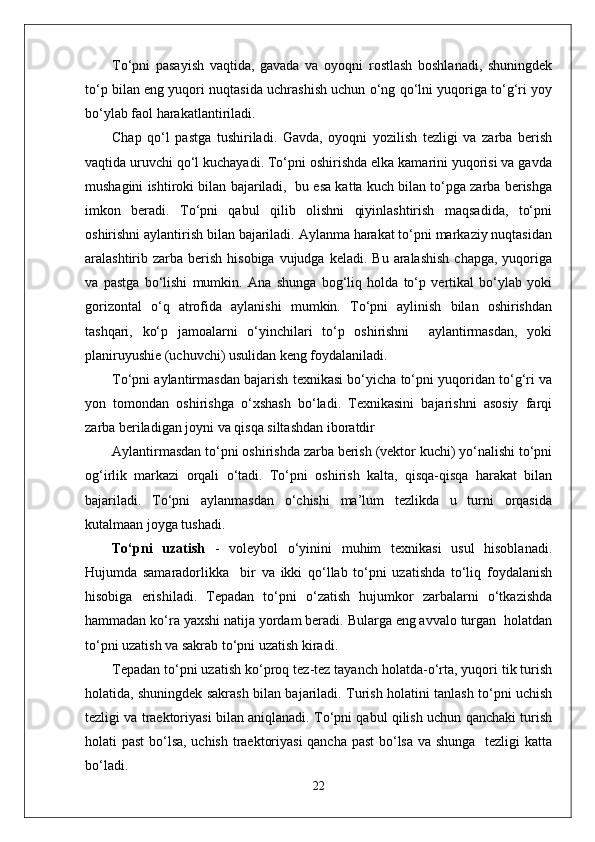 To‘pni   pasayish   vaqtida,   gavada   va   oyoqni   rostlash   boshlanadi,   shuningdek
to‘p bilan eng yuqori nuqtasida uchrashish uchun o‘ng qo‘lni yuqoriga to‘g‘ri yoy
bo‘ylab faol harakatlantiriladi. 
Chap   qo‘l   pastga   tushiriladi.   Gavda,   oyoqni   yozilish   tezligi   va   zarba   berish
vaqtida uruvchi qo‘l kuchayadi. To‘pni oshirishda elka kamarini yuqorisi va gavda
mushagini ishtiroki bilan bajariladi,  bu esa katta kuch bilan to‘pga zarba berishga
imkon   beradi.   To‘pni   qabul   qilib   olishni   qiyinlashtirish   maqsadida,   to‘pni
oshirishni aylantirish bilan bajariladi. Aylanma harakat to‘pni markaziy nuqtasidan
aralashtirib zarba  berish  hisobiga  vujudga  keladi.  Bu  aralashish   chapga,  yuqoriga
va   pastga   bo‘lishi   mumkin.   Ana   shunga   bog‘liq   holda   to‘p   vertikal   bo‘ylab   yoki
gorizontal   o‘q   atrofida   aylanishi   mumkin.   To‘pni   aylinish   bilan   oshirishdan
tashqari,   ko‘p   jamoalarni   o‘yinchilari   to‘p   oshirishni     aylantirmasdan,   yoki
planiruyushie (uchuvchi) usulidan keng foydalaniladi. 
To‘pni aylantirmasdan bajarish texnikasi bo‘yicha to‘pni yuqoridan to‘g‘ri va
yon   tomondan   oshirishga   o‘xshash   bo‘ladi.   Texnikasini   bajarishni   asosiy   farqi
zarba beriladigan joyni va qisqa siltashdan iboratdir
Aylantirmasdan to‘pni oshirishda zarba berish (vektor kuchi) yo‘nalishi to‘pni
og‘irlik   markazi   orqali   o‘tadi.   To‘pni   oshirish   kalta,   qisqa-qisqa   harakat   bilan
bajariladi.   To‘pni   aylanmasdan   o‘chishi   ma’lum   tezlikda   u   turni   orqasida
kutalmaan joyga tushadi.
To‘pni   uzatish   -   voleybol   o‘yinini   muhim   texnikasi   usul   hisoblanadi.
Hujumda   samaradorlikka     bir   va   ikki   qo‘llab   to‘pni   uzatishda   to‘liq   foydalanish
hisobiga   erishiladi.   Tepadan   to‘pni   o‘zatish   hujumkor   zarbalarni   o‘tkazishda
hammadan ko‘ra yaxshi natija yordam beradi. Bularga eng avvalo turgan  holatdan
to‘pni uzatish va sakrab to‘pni uzatish kiradi.
Tepadan to‘pni uzatish   ko‘proq tez-tez tayanch holatda-o‘rta, yuqori tik turish
holatida, shuningdek sakrash bilan bajariladi. Turish holatini tanlash to‘pni uchish
tezligi va traektoriyasi bilan aniqlanadi. To‘pni qabul qilish uchun qanchaki turish
holati past  bo‘lsa, uchish traektoriyasi  qancha past  bo‘lsa va shunga   tezligi katta
bo‘ladi. 
22 