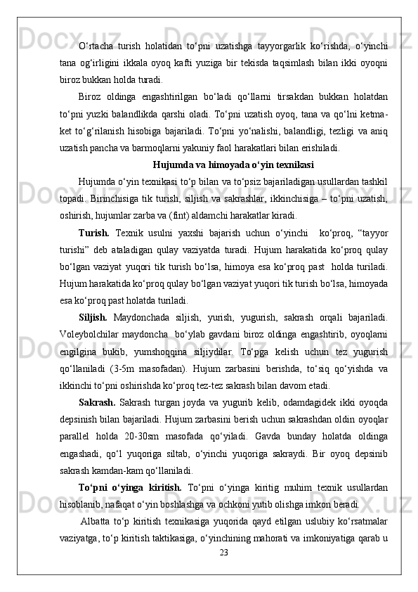 O‘rtacha   turish   holatidan   to‘pni   uzatishga   tayyorgarlik   ko‘rishda,   o‘yinchi
tana   og‘irligini   ikkala   oyoq   kafti   yuziga   bir   tekisda   taqsimlash   bilan   ikki   oyoqni
biroz bukkan holda turadi. 
Biroz   oldinga   engashtirilgan   bo‘ladi   qo‘llarni   tirsakdan   bukkan   holatdan
to‘pni  yuzki  balandlikda  qarshi  oladi. To‘pni  uzatish oyoq, tana  va qo‘lni  ketma-
ket   to‘g‘rilanish   hisobiga   bajariladi.   To‘pni   yo‘nalishi,   balandligi,   tezligi   va   aniq
uzatish pancha va barmoqlarni yakuniy faol harakatlari bilan erishiladi.
Hujumda va himoyada o‘yin texnikasi
Hujumda o‘yin texnikasi to‘p bilan va to‘psiz bajariladigan usullardan tashkil
topadi.   Birinchisiga   tik   turish,   siljish   va   sakrashlar,   ikkinchisiga   –   to‘pni   uzatish,
oshirish, hujumlar zarba va (fint) aldamchi harakatlar kiradi.
Turish.   Texnik   usulni   yaxshi   bajarish   uchun   o‘yinchi     ko‘proq,   “tayyor
turishi”   deb   ataladigan   qulay   vaziyatda   turadi.   Hujum   harakatida   ko‘proq   qulay
bo‘lgan   vaziyat   yuqori   tik   turish   bo‘lsa,   himoya   esa   ko‘proq   past     holda   turiladi.
Hujum harakatida ko‘proq qulay bo‘lgan vaziyat yuqori tik turish bo‘lsa, himoyada
esa ko‘proq past holatda turiladi. 
Siljish.   Maydonchada   siljish,   yurish,   yugurish,   sakrash   orqali   bajariladi.
Voleybolchilar   maydoncha     bo‘ylab   gavdani   biroz   oldinga   engashtirib,   oyoqlarni
engilgina   bukib,   yumshoqqina   siljiydilar.   To‘pga   kelish   uchun   tez   yugurish
qo‘llaniladi   (3-5m   masofadan).   Hujum   zarbasini   berishda,   to‘siq   qo‘yishda   va
ikkinchi to‘pni oshirishda ko‘proq tez-tez sakrash bilan davom etadi.
Sakrash.   Sakrash   turgan   joyda   va   yugurib   kelib,   odamdagidek   ikki   oyoqda
depsinish bilan bajariladi. Hujum zarbasini berish uchun sakrashdan oldin oyoqlar
parallel   holda   20-30sm   masofada   qo‘yiladi.   Gavda   bunday   holatda   oldinga
engashadi,   qo‘l   yuqoriga   siltab,   o‘yinchi   yuqoriga   sakraydi.   Bir   oyoq   depsinib
sakrash kamdan-kam qo‘llaniladi. 
To‘pni   o‘yinga   kiritish.   To‘pni   o‘yinga   kiritig   muhim   texnik   usullardan
hisoblanib, nafaqat o‘yin boshlashga va ochkoni yutib olishga imkon beradi. 
      Albatta   to‘p   kiritish   texnikasiga   yuqorida   qayd   etilgan   uslubiy   ko‘rsatmalar
vaziyatga, to‘p kiritish taktikasiga, o‘yinchining mahorati va imkoniyatiga qarab u
23 
