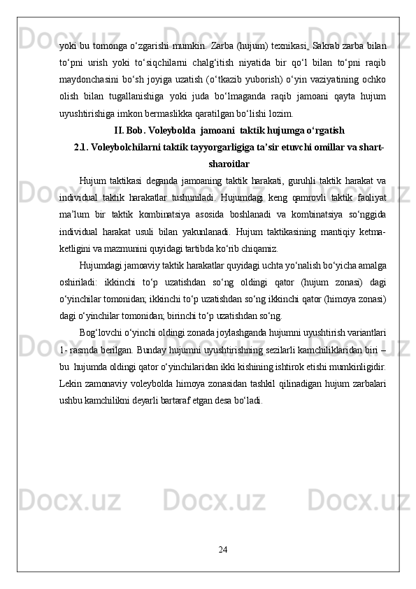 yoki bu tomonga o‘zgarishi mumkin.   Zarba (hujum) texnikasi .   Sakrab zarba bilan
to‘pni   urish   yoki   to‘siqchilarni   chalg‘itish   niyatida   bir   qo‘l   bilan   to‘pni   raqib
maydonchasini   bo‘sh   joyiga   uzatish  (o‘tkazib   yuborish)  o‘yin  vaziyatining  ochko
olish   bilan   tugallanishiga   yoki   juda   bo‘lmaganda   raqib   jamoani   qayta   hujum
uyushtirishiga imkon bermaslikka qaratilgan bo‘lishi lozim.
II.   Bob.  Voleybolda  jamoani  taktik hujumga o‘rgatish
2.1 .   Voleybolchilarni taktik tayyorgarligiga ta’sir etuvchi omillar va shart-
sharoitlar
Hujum   taktikasi   deganda   jamoaning   taktik   harakati,   guruhli   taktik   harakat   va
individual   taktik   harakatlar   tushuniladi.   Hujumdagi   keng   qamrovli   taktik   faoliyat
ma’lum   bir   taktik   kombinatsiya   asosida   boshlanadi   va   kombinatsiya   so‘nggida
individual   harakat   usuli   bilan   yakunlanadi.   Hujum   taktikasining   mantiqiy   ketma-
ketligini va mazmunini quyidagi tartibda ko‘rib chiqamiz.
Hujumdagi jamoaviy taktik harakatlar quyidagi uchta yo‘nalish bo‘yicha amalga
oshiriladi:   ikkinchi   to‘p   uzatishdan   so‘ng   oldingi   qator   (hujum   zonasi)   dagi
o‘yinchilar tomonidan; ikkinchi to‘p uzatishdan so‘ng ikkinchi qator (himoya zonasi)
dagi o‘yinchilar tomonidan; birinchi to‘p uzatishdan so‘ng.
Bog‘lovchi o‘yinchi oldingi zonada joylashganda hujumni uyushtirish variantlari
1- rasmda berilgan. Bunday hujumni uyushtirishning sezilarli kamchiliklaridan biri –
bu  hujumda oldingi qator o‘yinchilaridan ikki kishining ishtirok etishi mumkinligidir.
Lekin   zamonaviy   voleybolda   himoya   zonasidan   tashkil   qilinadigan   hujum   zarbalari
ushbu kamchilikni deyarli bartaraf etgan desa bo‘ladi.
24 