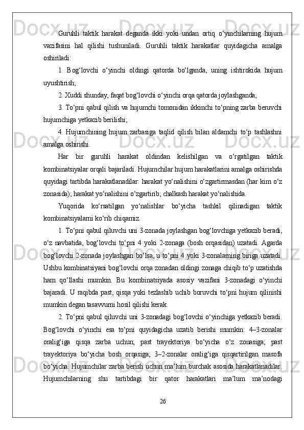 Guruhli   taktik   harakat   deganda   ikki   yoki   undan   ortiq   o‘yinchilarning   hujum
vazifasini   hal   qilishi   tushuniladi.   Guruhli   taktik   harakatlar   quyidagicha   amalga
oshiriladi:
1.   Bog‘lovchi   o‘yinchi   oldingi   qatorda   bo‘lganda,   uning   ishtirokida   hujum
uyushtirish;
2. Xuddi shunday, faqat bog‘lovchi o‘yinchi orqa qatorda joylashganda;
3. To‘pni qabul qilish va hujumchi tomonidan ikkinchi to‘pning zarba beruvchi
hujumchiga yetkazib berilishi;
4.   Hujumchining   hujum   zarbasiga   taqlid   qilish   bilan   aldamchi   to‘p   tashlashni
amalga oshirishi.
Har   bir   guruhli   harakat   oldindan   kelishilgan   va   o‘rgatilgan   taktik
kombinatsiyalar orqali bajariladi. Hujumchilar hujum harakatlarini amalga oshirishda
quyidagi tartibda harakatlanadilar: harakat yo‘nalishini o‘zgartirmasdan (har kim o‘z
zonasida); harakat yo‘nalishini o‘zgartirib; chalkash harakat yo‘nalishida. 
Yuqorida   ko‘rsatilgan   yo‘nalishlar   bo‘yicha   tashkil   qilinadigan   taktik
kombinatsiyalarni ko‘rib chiqamiz.
1. To‘pni qabul qiluvchi uni 3-zonada joylashgan bog‘lovchiga yetkazib beradi,
o‘z   navbatida,   bog‘lovchi   to‘pni   4   yoki   2-zonaga   (bosh   orqasidan)   uzatadi.   Agarda
bog‘lovchi 2-zonada joylashgan bo‘lsa, u to‘pni 4 yoki 3-zonalarning biriga uzatadi.
Ushbu kombinatsiyani bog‘lovchi orqa zonadan oldingi zonaga chiqib to‘p uzatishda
ham   qo‘llashi   mumkin.   Bu   kombinatsiyada   asosiy   vazifani   3-zonadagi   o‘yinchi
bajaradi. U raqibda past, qisqa yoki tezlashib uchib boruvchi  to‘pni hujum  qilinishi
mumkin degan tasavvurni hosil qilishi kerak.
2. To‘pni qabul qiluvchi uni 3-zonadagi bog‘lovchi o‘yinchiga yetkazib beradi.
Bog‘lovchi   o‘yinchi   esa   to‘pni   quyidagicha   uzatib   berishi   mumkin:   4–3-zonalar
oralig‘iga   qisqa   zarba   uchun;   past   trayektoriya   bo‘yicha   o‘z   zonasiga;   past
trayektoriya   bo‘yicha   bosh   orqasiga;   3–2-zonalar   oralig‘iga   qisqartirilgan   masofa
bo‘yicha. Hujumchilar zarba berish uchun ma’lum burchak asosida harakatlanadilar.
Hujumchilarning   shu   tartibdagi   bir   qator   harakatlari   ma’lum   ma’nodagi
26 