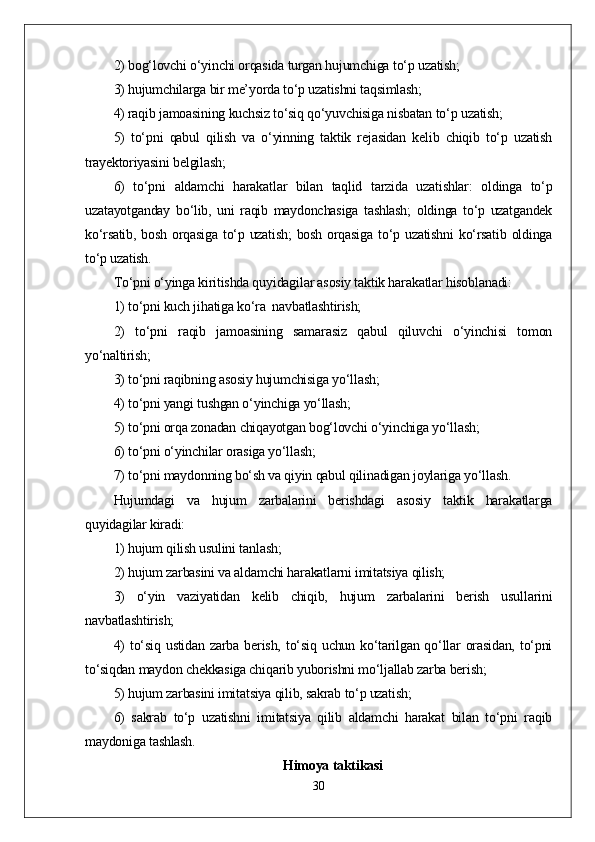 2) bog‘lovchi o‘yinchi orqasida turgan hujumchiga to‘p uzatish;
3) hujumchilarga bir me’yorda to‘p uzatishni taqsimlash;
4) raqib jamoasining kuchsiz to‘siq qo‘yuvchisiga nisbatan to‘p uzatish;
5)   to‘pni   qabul   qilish   va   o‘yinning   taktik   rejasidan   kelib   chiqib   to‘p   uzatish
trayektoriyasini belgilash;
6)   to‘pni   aldamchi   harakatlar   bilan   taqlid   tarzida   uzatishlar:   oldinga   to‘p
uzatayotganday   bo‘lib,   uni   raqib   maydonchasiga   tashlash;   oldinga   to‘p   uzatgandek
ko‘rsatib, bosh orqasiga to‘p uzatish;  bosh orqasiga  to‘p uzatishni  ko‘rsatib oldinga
to‘p uzatish.
To‘pni o‘yinga kiritishda quyidagilar asosiy taktik harakatlar hisoblanadi:
1) to‘pni kuch jihatiga ko‘ra  navbatlashtirish;
2)   to‘pni   raqib   jamoasining   samarasiz   qabul   qiluvchi   o‘yinchisi   tomon
yo‘naltirish;
3) to‘pni raqibning asosiy hujumchisiga yo‘llash;
4) to‘pni yangi tushgan o‘yinchiga yo‘llash;
5) to‘pni orqa zonadan chiqayotgan bog‘lovchi o‘yinchiga yo‘llash;
6) to‘pni o‘yinchilar orasiga yo‘llash;
7) to‘pni maydonning bo‘sh va qiyin qabul qilinadigan joylariga yo‘llash.
Hujumdagi   va   hujum   zarbalarini   berishdagi   asosiy   taktik   harakatlarga
quyidagilar kiradi:
1) hujum qilish usulini tanlash;
2) hujum zarbasini va aldamchi harakatlarni imitatsiya qilish;
3)   o‘yin   vaziyatidan   kelib   chiqib,   hujum   zarbalarini   berish   usullarini
navbatlashtirish;
4)  to‘siq  ustidan   zarba  berish,  to‘siq  uchun  ko‘tarilgan  qo‘llar   orasidan,   to‘pni
to‘siqdan maydon chekkasiga chiqarib yuborishni mo‘ljallab zarba berish;
5) hujum zarbasini imitatsiya qilib, sakrab to‘p uzatish;
6)   sakrab   to‘p   uzatishni   imitatsiya   qilib   aldamchi   harakat   bilan   to‘pni   raqib
maydoniga tashlash.
Himoya taktikasi
30 