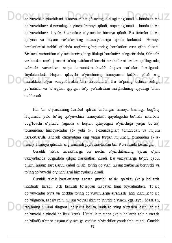 qo‘yuvchi   o‘yinchilarni   himoya   qiladi   (8-rasm);   oldingi   pog‘onali   –   bunda   to‘siq
qo‘yuvchilarni   6-zonadagi   o‘yinchi   himoya   qiladi;   orqa   pog‘onali   –   bunda   to‘siq
qo‘yuvchilarni   1   yoki   5-zonadagi   o‘yinchilar   himoya   qiladi.   Bu   tizimlar   to‘siq
qo‘yish   va   hujum   zarbalarining   xususiyatlariga   qarab   tanlanadi.   Himoya
harakatlarini   tashkil   qilishda   raqibning   hujumdagi   harakatlari   asos   qilib   olinadi.
Birinchi variantdan o‘yinchilarning birgalikdagi harakatini o‘zgartirishda, ikkinchi
variantdan raqib jamoasi  to‘siq ustidan aldamchi  harakatlarni  tez-tez qo‘llaganda,
uchinchi   variantdan   raqib   tomonidan   kuchli   hujum   zarbalari   berilganda
foydalaniladi.   Hujum   qiluvchi   o‘yinchining   himoyasini   tashkil   qilish   eng
murakkab   o‘yin   vaziyatlaridan   biri   hisoblanadi.   Bu   to‘pning   uchish   tezligi,
yo‘nalishi   va   to‘siqdan   qaytgan   to‘p   yo‘nalishini   aniqlashning   qiyinligi   bilan
izohlanadi.
Har   bir   o‘yinchining   harakat   qilishi   tanlangan   himoya   tizimiga   bog‘liq.
Hujumchi   yoki   to‘siq   qo‘yuvchini   himoyalash   quyidagicha   bo‘lishi   mumkin:
bog‘lovchi   o‘yinchi   (agarda   u   hujum   qilayotgan   o‘yinchiga   yaqin   bo‘lsa)
tomonidan,   himoyachilar   (6-   yoki   5-,   1-zonadagilar)   tomonidan   va   hujum
harakatlarida   ishtirok   etmayotgan   eng   yaqin   turgan   hujumchi   tomonidan   (9   a-
rasm). Himoya qilishda eng samarali joylashuvlardan biri 9 b-rasmda keltirilgan.
Guruhli   taktik   harakatlarga   bir   necha   o‘yinchilarning   ayrim   o‘yin
vaziyatlarida   birgalikda   qilgan   harakatlari   kiradi.   Bu   vaziyatlarga   to‘pni   qabul
qilish, hujum zarbalarini qabul qilish, to‘siq qo‘yish, hujum zarbasini beruvchi va
to‘siq qo‘yuvchi o‘yinchilarni himoyalash kiradi.
Guruhli   taktik   harakatlarga   asosan   guruhli   to‘siq   qo‘yish   (ko‘p   hollarda
ikkitalik)   kiradi.   Uch   kishilik   to‘siqdan   nisbatan   kam   foydalaniladi.   To‘siq
qo‘yuvchilar   o‘rta   va   chekka   to‘siq   qo‘yuvchilarga   ajratiladi.   Ikki   kishilik   to‘siq
qo‘yilganda, asosiy rolni hujum yo‘nalishini to‘suvchi o‘yinchi egallaydi. Masalan,
raqibning   hujumi   diagonal   bo‘yicha   bo‘lsa,   unda   to‘rning   o‘rtasida   kuchli   to‘siq
qo‘yuvchi   o‘yinchi   bo‘lishi   kerak.   Uchtalik   to‘siqda   (ko‘p   hollarda   to‘r   o‘rtasida
qo‘yiladi) o‘rtada turgan o‘yinchiga chekka o‘yinchilar yondashib keladi. Guruhli
33 