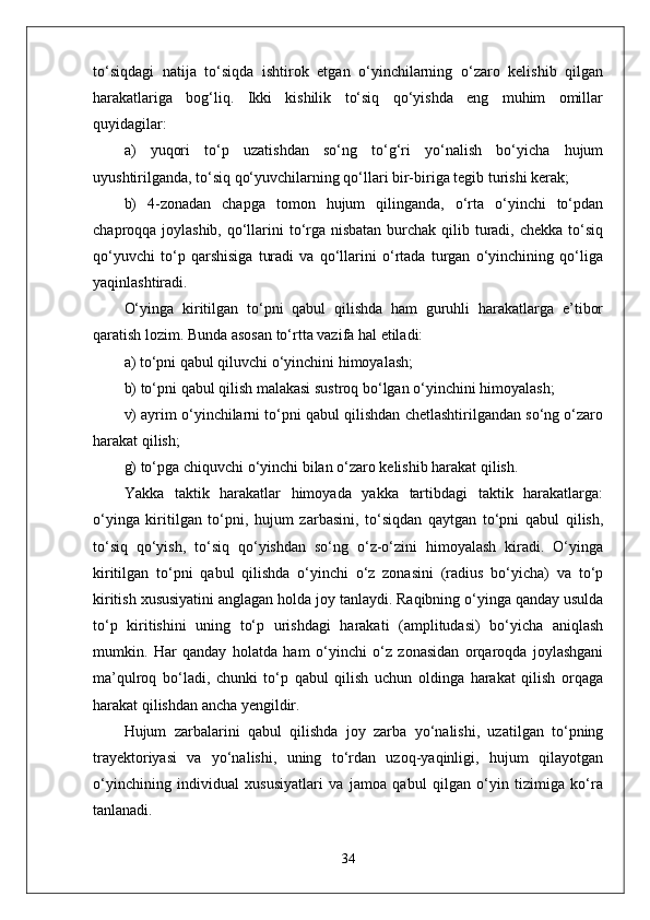to‘siqdagi   natija   to‘siqda   ishtirok   etgan   o‘yinchilarning   o‘zaro   kelishib   qilgan
harakatlariga   bog‘liq.   Ikki   kishilik   to‘siq   qo‘yishda   eng   muhim   omillar
quyidagilar:
a)   yuqori   to‘p   uzatishdan   so‘ng   to‘g‘ri   yo‘nalish   bo‘yicha   hujum
uyushtirilganda, to‘siq qo‘yuvchilarning qo‘llari bir-biriga tegib turishi kerak;
b)   4-zonadan   chapga   tomon   hujum   qilinganda,   o‘rta   o‘yinchi   to‘pdan
chaproqqa joylashib, qo‘llarini  to‘rga nisbatan  burchak qilib turadi, chekka to‘siq
qo‘yuvchi   to‘p   qarshisiga   turadi   va   qo‘llarini   o‘rtada   turgan   o‘yinchining   qo‘liga
yaqinlashtiradi.
O‘yinga   kiritilgan   to‘pni   qabul   qilishda   ham   guruhli   harakatlarga   e’tibor
qaratish lozim. Bunda asosan to‘rtta vazifa hal etiladi:
a) to‘pni qabul qiluvchi o‘yinchini himoyalash;
b) to‘pni qabul qilish malakasi sustroq bo‘lgan o‘yinchini himoyalash;
v) ayrim o‘yinchilarni to‘pni qabul qilishdan chetlashtirilgandan so‘ng o‘zaro
harakat qilish;
g) to‘pga chiquvchi o‘yinchi bilan o‘zaro kelishib harakat qilish.
Yakka   taktik   harakatlar   himoyada   yakka   tartibdagi   taktik   harakatlarga:
o‘yinga   kiritilgan   to‘pni,   hujum   zarbasini,   to‘siqdan   qaytgan   to‘pni   qabul   qilish,
to‘siq   qo‘yish,   to‘siq   qo‘yishdan   so‘ng   o‘z-o‘zini   himoyalash   kiradi.   O‘yinga
kiritilgan   to‘pni   qabul   qilishda   o‘yinchi   o‘z   zonasini   (radius   bo‘yicha)   va   to‘p
kiritish xususiyatini anglagan holda joy tanlaydi. Raqibning o‘yinga qanday usulda
to‘p   kiritishini   uning   to‘p   urishdagi   harakati   (amplitudasi)   bo‘yicha   aniqlash
mumkin.   Har   qanday   holatda   ham   o‘yinchi   o‘z   zonasidan   orqaroqda   joylashgani
ma’qulroq   bo‘ladi,   chunki   to‘p   qabul   qilish   uchun   oldinga   harakat   qilish   orqaga
harakat qilishdan ancha yengildir.
Hujum   zarbalarini   qabul   qilishda   joy   zarba   yo‘nalishi,   uzatilgan   to‘pning
trayektoriyasi   va   yo‘nalishi,   uning   to‘rdan   uzoq-yaqinligi,   hujum   qilayotgan
o‘yinchining   individual   xususiyatlari   va   jamoa   qabul   qilgan   o‘yin   tizimiga   ko‘ra
tanlanadi.
34 