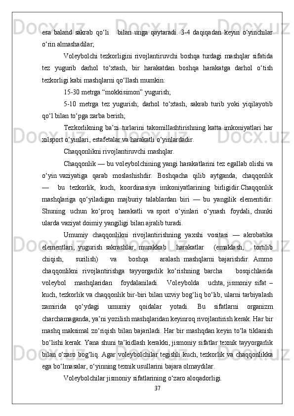 esa   baland   sakrab   qo‘li       bilan   unga   qaytaradi.   3-4   daqiqadan   keyin   o‘yinchilar
o‘rin almashadilar;
Voleybolchi   tezkorligini   rivojlantiruvchi   boshqa   turdagi   mashqlar   sifatida
tez   yugurib   darhol   to‘xtash,   bir   harakatdan   boshqa   harakatga   darhol   o‘tish
tezkorligi kabi mashqlarni qo‘llash mumkin:
15-30 metrga “mokkisimon” yugurish;
5-10   metrga   tez   yugurish;   darhol   to‘xtash,   sakrab   turib   yoki   yiqilayotib
qo‘l bilan to‘pga zarba berish;
Tezkorlikning   ba’zi   turlarini   takomillashtirishning   katta   imkoniyatlari   har
xilsport o‘yinlari, estafetalar va harakatli o‘yinlardadir.
Chaqqonlikni rivojlantiruvchi mashqlar.
Chaqqonlik — bu voleybolchining yangi harakatlarini tez egallab olishi va
o‘yin  vaziyatiga   qarab   moslashishdir.    Boshqacha    qilib   aytganda,     chaqqonlik
—     bu   tezkorlik,   kuch,   koordinasiya   imkoniyatlarining   birligidir.Chaqqonlik
mashqlariga   qo‘yiladigan   majburiy   talablardan   biri   —   bu   yangilik   elementidir.
Shuning   uchun   ko‘proq   harakatli    va sport    o‘yinlari    o‘ynash   foydali, chunki
ularda vaziyat doimiy yangiligi bilan ajralib turadi. 
Umumiy   chaqqonlikni   rivojlantirishning   yaxshi   vositasi   —   akrobatika
elementlari,   yugurish   sakrashlar,   murakkab       harakatlar       (emaklash,       tortilib
chiqish,       surilish)       va       boshqa       aralash   mashqlarni   bajarishdir.   Ammo
chaqqonlikni   rivojlantirishga   tayyorgarlik   ko‘rishning   barcha       bosqichlarida
voleybol       mashqlaridan       foydalaniladi.       Voleybolda       uchta,   jismoniy   sifat   –
kuch, tezkorlik va chaqqonlik bir-biri bilan uzviy bog‘liq bo‘lib, ularni tarbiyalash
zamirida   qo‘ydagi   umumiy   qoidalar   yotadi.   Bu   sifatlarni   organizm
charchamaganda, ya’ni yozilish mashqlaridan keyinroq rivojlantirish kerak. Har bir
mashq maksimal zo‘riqish bilan bajariladi. Har bir mashqdan keyin to‘la tiklanish
bo‘lishi kerak. Yana shuni ta’kidlash kerakki, jismoniy sifatlar texnik tayyorgarlik
bilan o‘zaro bog‘liq. Agar voleybolchilar tegishli kuch, tezkorlik va chaqqonlikka
ega bo‘lmasalar, o‘yinning texnik usullarini bajara olmaydilar.
Voleybolchilar jismoniy sifatlarining o‘zaro aloqadorligi.
37 