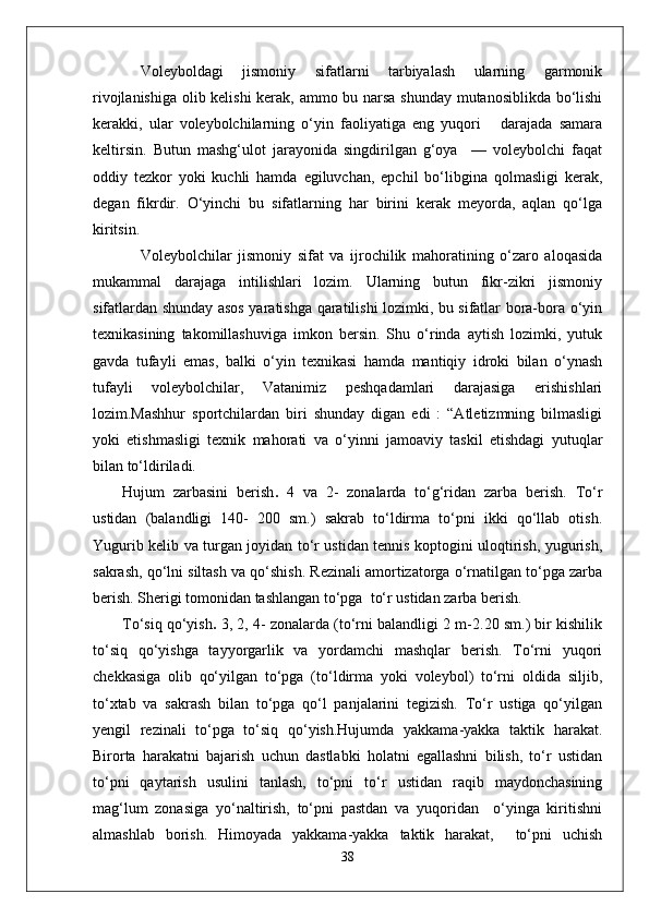 Voleyboldagi   jismoniy   sifatlarni   tarbiyalash   ularning   garmonik
rivojlanishiga olib kelishi kerak, ammo bu narsa shunday mutanosiblikda bo‘lishi
kerakki,   ular   voleybolchilarning   o‘yin   faoliyatiga   eng   yuqori       darajada   samara
keltirsin.   Butun   mashg‘ulot   jarayonida   singdirilgan   g‘oya     —   voleybolchi   faqat
oddiy   tezkor   yoki   kuchli   hamda   egiluvchan,   epchil   bo‘libgina   qolmasligi   kerak,
degan   fikrdir.   O‘yinchi   bu   sifatlarning   har   birini   kerak   meyorda,   aqlan   qo‘lga
kiritsin.
Voleybolchilar   jismoniy   sifat   va   ijrochilik   mahoratining   o‘zaro   aloqasida
mukammal   darajaga   intilishlari   lozim.   Ularning   butun   fikr-zikri   jismoniy
sifatlardan shunday asos yaratishga qaratilishi lozimki, bu sifatlar bora-bora o‘yin
texnikasining   takomillashuviga   imkon   bersin.   Shu   o‘rinda   aytish   lozimki,   yutuk
gavda   tufayli   emas,   balki   o‘yin   texnikasi   hamda   mantiqiy   idroki   bilan   o‘ynash
tufayli   voleybolchilar,   Vatanimiz   peshqadamlari   darajasiga   erishishlari
lozim.Mashhur   sportchilardan   biri   shunday   digan   edi   :   “Atletizmning   bilmasligi
yoki   etishmasligi   texnik   mahorati   va   o‘yinni   jamoaviy   taskil   etishdagi   yutuqlar
bilan to‘ldiriladi. 
Hujum   zarbasini   berish .   4   va   2-   zonalarda   to‘g‘ridan   zarba   berish.   To‘r
ustidan   (balandligi   140-   200   sm.)   sakrab   to‘ldirma   to‘pni   ikki   qo‘llab   otish.
Yugurib kelib va turgan joyidan to‘r ustidan tennis koptogini uloqtirish, yugurish,
sakrash, qo‘lni siltash va qo‘shish. Rezinali amortizatorga o‘rnatilgan to‘pga zarba
berish. Sherigi tomonidan tashlangan to‘pga  to‘r ustidan zarba berish.
To‘siq qo‘yish .  3, 2, 4- zonalarda (to‘rni balandligi 2 m-2.20 sm.) bir kishilik
to‘siq   qo‘yishga   tayyorgarlik   va   yordamchi   mashqlar   berish.   To‘rni   yuqori
chekkasiga   olib   qo‘yilgan   to‘pga   (to‘ldirma   yoki   voleybol)   to‘rni   oldida   siljib,
to‘xtab   va   sakrash   bilan   to‘pga   qo‘l   panjalarini   tegizish.   To‘r   ustiga   qo‘yilgan
yengil   rezinali   to‘pga   to‘siq   qo‘yish.Hujumda   yakkama-yakka   taktik   harakat.
Birorta   harakatni   bajarish   uchun   dastlabki   holatni   egallashni   bilish,   to‘r   ustidan
to‘pni   qaytarish   usulini   tanlash,   to‘pni   to‘r   ustidan   raqib   maydonchasining
mag‘lum   zonasiga   yo‘naltirish,   to‘pni   pastdan   va   yuqoridan     o‘yinga   kiritishni
almashlab   borish.   Himoyada   yakkama-yakka   taktik   harakat,     to‘pni   uchish
38 