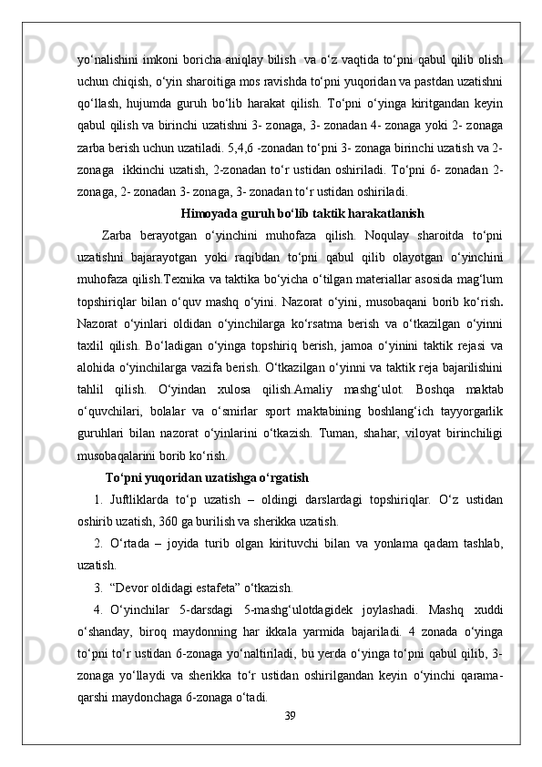 yo‘nalishini  imkoni boricha aniqlay bilish   va o‘z vaqtida to‘pni qabul qilib olish
uchun chiqish, o‘yin sharoitiga mos ravishda to‘pni yuqoridan va pastdan uzatishni
qo‘llash,   hujumda   guruh   bo‘lib   harakat   qilish.   To‘pni   o‘yinga   kiritgandan   keyin
qabul qilish va birinchi uzatishni 3- zonaga, 3- zonadan 4- zonaga yoki 2- zonaga
zarba berish uchun uzatiladi. 5,4,6 -zonadan to‘pni 3- zonaga birinchi uzatish va 2-
zonaga     ikkinchi   uzatish,   2-zonadan   to‘r   ustidan   oshiriladi.  To‘pni   6-   zonadan   2-
zonaga, 2- zonadan 3- zonaga, 3- zonadan to‘r ustidan oshiriladi.
Himoyada guruh bo‘lib taktik harakatlanish
Zarba   berayotgan   o‘yinchini   muhofaza   qilish.   Noqulay   sharoitda   to‘pni
uzatishni   bajarayotgan   yoki   raqibdan   to‘pni   qabul   qilib   olayotgan   o‘yinchini
muhofaza qilish.Texnika va taktika bo‘yicha o‘tilgan materiallar asosida mag‘lum
topshiriqlar   bilan   o‘quv   mashq   o‘yini.   Nazorat   o‘yini,   musobaqani   borib   ko‘rish .
Nazorat   o‘yinlari   oldidan   o‘yinchilarga   ko‘rsatma   berish   va   o‘tkazilgan   o‘yinni
taxlil   qilish.   Bo‘ladigan   o‘yinga   topshiriq   berish,   jamoa   o‘yinini   taktik   rejasi   va
alohida o‘yinchilarga vazifa berish. O‘tkazilgan o‘yinni va taktik reja bajarilishini
tahlil   qilish.   O‘yindan   xulosa   qilish.Amaliy   mashg‘ulot.   Boshqa   maktab
o‘quvchilari,   bolalar   va   o‘smirlar   sport   maktabining   boshlang‘ich   tayyorgarlik
guruhlari   bilan   nazorat   o‘yinlarini   o‘tkazish.   Tuman,   shahar,   viloyat   birinchiligi
musobaqalarini borib ko‘rish.
 To‘pni yuqoridan uzatishga o‘rgatish 
1. Juftliklarda   to‘p   uzatish   –   oldingi   darslardagi   topshiriqlar.   O‘z   ustidan
oshirib uzatish, 360 ga burilish va sherikka uzatish.
2. O‘rtada   –   joyida   turib   olgan   kirituvchi   bilan   va   yonlama   qadam   tashlab,
uzatish.
3. “Devor oldidagi estafeta” o‘tkazish.
4. O‘yinchilar   5-darsdagi   5-mashg‘ulotdagidek   joylashadi.   Mashq   xuddi
o‘shanday,   biroq   maydonning   har   ikkala   yarmida   bajariladi.   4   zonada   o‘yinga
to‘pni to‘r ustidan 6-zonaga yo‘naltiriladi, bu yerda o‘yinga to‘pni qabul qilib, 3-
zonaga   yo‘llaydi   va   sherikka   to‘r   ustidan   oshirilgandan   keyin   o‘yinchi   qarama-
qarshi maydonchaga 6-zonaga o‘tadi.
39 
