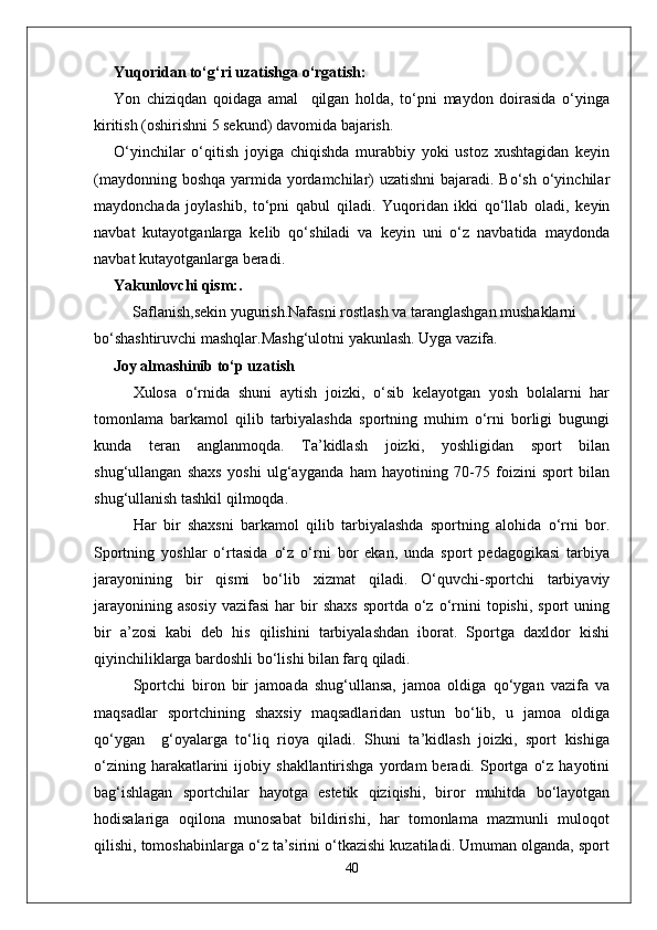 Yuqoridan to‘g‘ri uzatishga o‘rgatish: 
Yon   chiziqdan   qoidaga   amal     qilgan   holda,   to‘pni   maydon   doirasida   o‘yinga
kiritish (oshirishni 5 sekund) davomida bajarish. 
O‘yinchilar   o‘qitish   joyiga   chiqishda   murabbiy   yoki   ustoz   xushtagidan   keyin
(maydonning boshqa yarmida yordamchilar)  uzatishni  bajaradi. Bo‘sh o‘yinchilar
maydonchada   joylashib,   to‘pni   qabul   qiladi.   Yuqoridan   ikki   qo‘llab   oladi,   keyin
navbat   kutayotganlarga   kelib   qo‘shiladi   va   keyin   uni   o‘z   navbatida   maydonda
navbat kutayotganlarga beradi.
Yakunlovchi qism:. 
          Saflanish,sekin yugurish.Nafasni rostlash va taranglashgan mushaklarni 
bo‘shashtiruvchi mashqlar.Mashg‘ulotni yakunlash. Uyga vazifa.
      Joy almashinib to‘p uzatish
Xulosa   o‘rnida   shuni   aytish   joizki,   o‘sib   kelayotgan   yosh   bolalarni   har
tomonlama   barkamol   qilib   tarbiyalashda   sportning   muhim   o‘rni   borligi   bugungi
kunda   teran   anglanmoqda.   Ta’kidlash   joizki,   yoshligidan   sport   bilan
shug‘ullangan   shaxs   yoshi   ulg‘ayganda   ham   hayotining   70-75   foizini   sport   bilan
shug‘ullanish tashkil qilmoqda.
Har   bir   shaxsni   barkamol   qilib   tarbiyalashda   sportning   alohida   o‘rni   bor.
Sportning   yoshlar   o‘rtasida   o‘z   o‘rni   bor   ekan,   unda   sport   pedagogikasi   tarbiya
jarayonining   bir   qismi   bo‘lib   xizmat   qiladi.   O‘quvchi-sportchi   tarbiyaviy
jarayonining  asosiy   vazifasi   har   bir  shaxs  sportda   o‘z  o‘rnini  topishi,   sport   uning
bir   a’zosi   kabi   deb   his   qilishini   tarbiyalashdan   iborat.   Sportga   daxldor   kishi
qiyinchiliklarga bardoshli bo‘lishi bilan farq qiladi.
Sportchi   biron   bir   jamoada   shug‘ullansa,   jamoa   oldiga   qo‘ygan   vazifa   va
maqsadlar   sportchining   shaxsiy   maqsadlaridan   ustun   bo‘lib,   u   jamoa   oldiga
qo‘ygan     g‘oyalarga   to‘liq   rioya   qiladi.   Shuni   ta’kidlash   joizki,   sport   kishiga
o‘zining   harakatlarini   ijobiy  shakllantirishga   yordam   beradi.   Sportga   o‘z   hayotini
bag‘ishlagan   sportchilar   hayotga   estetik   qiziqishi,   biror   muhitda   bo‘layotgan
hodisalariga   oqilona   munosabat   bildirishi,   har   tomonlama   mazmunli   muloqot
qilishi, tomoshabinlarga o‘z ta’sirini o‘tkazishi kuzatiladi. Umuman olganda, sport
40 