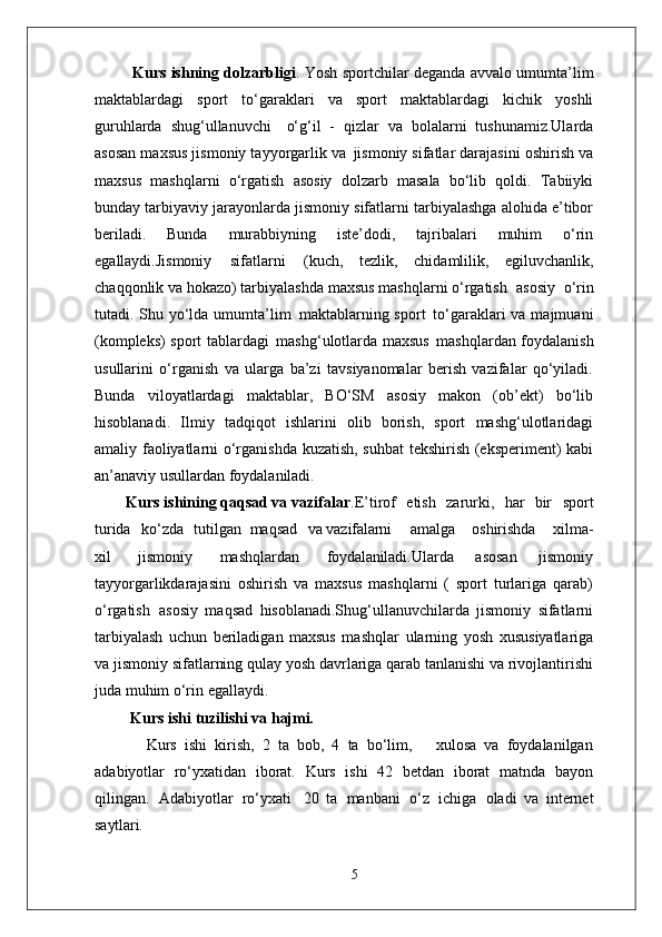             Kurs ishning dolzarbligi . Yosh sportchilar deganda avvalo umumta’lim
maktablardagi   sport   to‘garaklari   va   sport   maktablardagi   kichik   yoshli
guruhlarda   shug‘ullanuvchi  o‘g‘il   -   qizlar   va   bolalarni   tushunamiz.Ularda
asosan maxsus jismoniy tayyorgarlik va   jismoniy sifatlar darajasini oshirish va
maxsus   mashqlarni   o‘rgatish   asosiy   dolzarb   masala   bo‘lib   qoldi.   Tabiiyki
bunday tarbiyaviy jarayonlarda jismoniy sifatlarni tarbiyalashga alohida e’tibor
beriladi.   Bunda   murabbiyning   iste’dodi,   tajribalari   muhim   o‘rin
egallaydi.Jismoniy   sifatlarni   (kuch,   tezlik,   chidamlilik,   egiluvchanlik,
chaqqonlik va hokazo) tarbiyalashda maxsus mashqlarni o‘rgatish   asosiy   o‘rin
tutadi. Shu yo‘lda umumta’lim   maktablarning sport   to‘garaklari va majmuani
(kompleks) sport tablardagi   mashg‘ulotlarda maxsus   mashqlardan foydalanish
usullarini   o‘rganish   va   ularga   ba’zi   tavsiyanomalar   berish   vazifalar   qo‘yiladi.
Bunda   viloyatlardagi   maktablar,   BO‘SM   asosiy   makon   (ob’ekt)   bo‘lib
hisoblanadi.   Ilmiy   tadqiqot   ishlarini   olib   borish,   sport   mashg‘ulotlaridagi
amaliy faoliyatlarni o‘rganishda kuzatish, suhbat tekshirish (eksperiment) kabi
an’anaviy usullardan foydalaniladi. 
        Kurs ishining qaqsad va vazifalar .E’tirof	
  etish	  zarurki,	  har	  bir	  sport
turida	
  ko‘zda	  tutilgan   maqsad	  va  vazifalarni amalga	  oshirishda	  xilma-
xil	
  jismoniy	  mashqlardan	  foydalaniladi. Ularda   asosan   jismoniy
tayyorgarlikdarajasini   oshirish   va   maxsus   mashqlarni   (   sport   turlariga   qarab)
o‘rgatish   asosiy   maqsad   hisoblanadi.Shug‘ullanuvchilarda   jismoniy   sifatlarni
tarbiyalash   uchun   beriladigan   maxsus   mashqlar   ularning   yosh   xususiyatlariga
va jismoniy   sifatlarning   qulay   yosh davrlariga qarab tanlanishi va rivojlantirishi
juda muhim o‘rin egallaydi. 
    Kurs ishi   tuzilishi   va  hajmi.
        Kurs   ishi   kirish,   2   ta   bob,   4   ta   bo‘lim,       xulosa   va   foydalanilgan
adabiyotlar   ro‘yxatidan   iborat.   Kurs   ishi   42   betdan   iborat   matnda   bayon
qilingan.   Adabiyotlar   ro‘yxati   20   ta   manbani   o‘z   ichiga   oladi   va   internet
saytlari.
5 