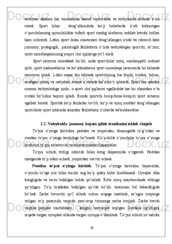 tarbiyasi   shaxsni   har   tomonlama   kamol   toptirishda   va   tarbiyasida   alohida   o‘rin
tutadi.   Sport   bilan     shug‘ullanishda   ko‘p   holatlarda   o‘sib   kelayotgan
o‘quvchilarning qiyinchiliklar tufayli sport mashg‘ulotlarini tashlab ketishi hollari
ham   uchraydi.   Lekin   sport   bilan   muntazam   shug‘ullangan   iroda   va   ishonch   kabi
jismoniy, pedagogik,   psixologik fazilatlarni o‘zida tarbiyalagan sportchi, so‘zsiz,
sport musobaqalarining yuqori cho‘qqilariga yo‘l oladi.
Sport   jarayoni   murakkab   bo‘lib,   unda   sportchilar   uzoq,   mashaqqatli   mehnat
qilib, sport mahoratlarini va ko‘nikmalarini sport musobaqa jarayonida bir lahzada
namoyon   qiladi.   Lekin   mana   shu   lahzada   sportchining   bor   kuchi,   irodasi,   bilimi,
erishgan   yutuq   va   natijalari   omma   o‘rtasida   ko‘z-ko‘z   qilinadi.   Sport   har   qanday
insonni tarbiyalashga qodir, u sport cho‘qqilarini egallashda har bir shaxsdan o‘ta
irodali   bo‘lishni   taqozo   qiladi.   Bunda   sportchi   bosqichma-bosqich   sport   sirlarini
egallab boradi. Sportda ko‘p fazilatlar bo‘lib, ko‘p va uzoq muddat shug‘ullangan
sportchilar sport sohasida shunday fazilatlarni o‘zlarida tarbiyalaydilar. 
2.2. Voleybolda  jamoani  hujum qilish texnikasini ishlab chiqish
To‘pni   o‘yinga   kiritishni   pastdan   va   yuqoridan,   shuningdek   to‘g‘ridan   va
yondan   to‘pni   o‘yinga   kiritishga   bo‘linadi.   Ko‘pchilik   o‘yinchilar   to‘pni   o‘yinga
kiritishni to‘pni aylantirish va aylantirmasdan bajaradilar. 
To‘pni   uchish   tezligi   oshirish   bilan   keng   diapazonda   o‘zgaradi.   Pastdan
uzatganda to‘p sekin uchadi, yuqoridan esa tez uchadi. 
Pastdan   to‘pni   o‘yinga   kiritish.   To‘pni   o‘yinga   kiritishni   bajarishda,
o‘yinchi   to‘rga   yuz   bilan   turishi   eng   ko‘p   qulay   holat   hisoblanadi.   Oyoqlar   elka
kengligida   va   biroz   bukilgan   holda   qo‘yiladi.   Bitta   oyoq   maydonchada   oldinga
qo‘yilgan.   To‘p   tirsakdan   bukilgan   qo‘lda   bo‘lib,   taxminan   bel   balandligida
bo‘ladi.   Zarba   beruvchi   qo‘l   siltash   uchun   orqaga   uzatiladi,   so‘ngra   yuqoriga
otilgan   to‘p   pasayishi   vaqtida,   past-orqa   tomoniga   zarba   beriladi.   Zarba   berish
vaqtida   panjalar   mustahkam         langan,   barmoqlar   siqilgan.   Gavdani   og‘irligini
orqada turgan oyoqdan oldinda turgan oyoqqa o‘tkaziladi. To‘pni uchish yo‘nalishi
41 