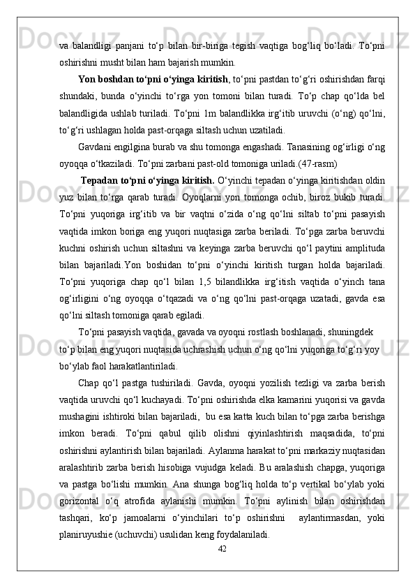 va   balandligi   panjani   to‘p   bilan   bir-biriga   tegish   vaqtiga   bog‘liq   bo‘ladi.   To‘pni
oshirishni musht bilan ham bajarish mumkin.  
Yon boshdan to‘pni o‘yinga kiritish , to‘pni pastdan to‘g‘ri oshirishdan farqi
shundaki,   bunda   o‘yinchi   to‘rga   yon   tomoni   bilan   turadi.   To‘p   chap   qo‘lda   bel
balandligida ushlab turiladi. To‘pni 1m balandlikka irg‘itib uruvchi (o‘ng)  qo‘lni,
to‘g‘ri ushlagan holda past-orqaga siltash uchun uzatiladi. 
Gavdani engilgina burab va shu tomonga engashadi. Tanasining og‘irligi o‘ng
oyoqqa o‘tkaziladi.  To‘pni zarbani past-old tomoniga uriladi. (47-rasm)
  Tepadan to‘pni o‘yinga kiritish.  O‘yinchi tepadan o‘yinga kiritishdan oldin
yuz   bilan   to‘rga   qarab   turadi.   Oyoqlarni   yon   tomonga   ochib,   biroz   bukib   turadi.
To‘pni   yuqoriga   irg‘itib   va   bir   vaqtni   o‘zida   o‘ng   qo‘lni   siltab   to‘pni   pasayish
vaqtida imkon boriga eng yuqori  nuqtasiga zarba beriladi. To‘pga zarba beruvchi
kuchni   oshirish  uchun  siltashni  va  keyinga   zarba  beruvchi   qo‘l  paytini  amplituda
bilan   bajariladi. Yon   boshidan   to‘pni   o‘yinchi   kiritish   turgan   holda   bajariladi.
To‘pni   yuqoriga   chap   qo‘l   bilan   1,5   bilandlikka   irg‘itish   vaqtida   o‘yinch   tana
og‘irligini   o‘ng   oyoqqa   o‘tqazadi   va   o‘ng   qo‘lni   past-orqaga   uzatadi,   gavda   esa
qo‘lni siltash tomoniga qarab egiladi. 
To‘pni pasayish vaqtida, gavada va oyoqni rostlash boshlanadi, shuningdek 
to‘p bilan eng yuqori nuqtasida uchrashish uchun o‘ng qo‘lni yuqoriga to‘g‘ri yoy 
bo‘ylab faol harakatlantiriladi. 
Chap   qo‘l   pastga   tushiriladi.   Gavda,   oyoqni   yozilish   tezligi   va   zarba   berish
vaqtida uruvchi qo‘l kuchayadi. To‘pni oshirishda elka kamarini yuqorisi va gavda
mushagini ishtiroki bilan bajariladi,  bu esa katta kuch bilan to‘pga zarba berishga
imkon   beradi.   To‘pni   qabul   qilib   olishni   qiyinlashtirish   maqsadida,   to‘pni
oshirishni aylantirish bilan bajariladi. Aylanma harakat to‘pni markaziy nuqtasidan
aralashtirib zarba  berish  hisobiga  vujudga  keladi.  Bu  aralashish   chapga,  yuqoriga
va   pastga   bo‘lishi   mumkin.   Ana   shunga   bog‘liq   holda   to‘p   vertikal   bo‘ylab   yoki
gorizontal   o‘q   atrofida   aylanishi   mumkin.   To‘pni   aylinish   bilan   oshirishdan
tashqari,   ko‘p   jamoalarni   o‘yinchilari   to‘p   oshirishni     aylantirmasdan,   yoki
planiruyushie (uchuvchi) usulidan keng foydalaniladi. 
42 