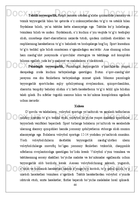 Taktik tayyorgarlik .  Raqib jamoasi ustidan g‘alaba qozonishda jismoniy va
texnik   tayyorgarlik   bilan   bir   qatorda   o‘z   imkoniyatlaridan   to‘g‘ri   va   ustalik   bilan
foydalana   bilish,   ya’ni   taktika   katta   ahamiyatga   ega.   Taktika   ko‘p   holatlarga;
texnikani bilish va undan   foydalanish, o‘z kuchini o‘yin vaqtida to‘g‘ri tasdiqlay
olish,   musobaqa   shart-sharoitlarini   nazarda   tutish,   qoidani   izohlash   sheriklari   va
raqiblarining harakatlarini to‘g‘ri baholash va boshqalarga bog‘liq. Sport kurashini
to‘g‘ri   tashkil   qila   bilish   muntazam   o‘rganiladigan   san’atdir.   Ana   shuning   uchun
ham   mashg‘ulot   jarayonida   o‘quvchilar   strategiya   va   taktikaga   oid   kompleks
bilimni egallab, juda ko‘p mahorat va malakalarni o‘zlashtiradi. 
Psixologik   tayyorgarlik .   Psixologik   tayyorgarlik   o‘yinchilarda   yuqori
darajadagi   iroda   kuchini   tarbiyalashga   qaratilgan.   Butun   o‘quv–mashg‘ulot
jarayoni   esa   shu   fazilatlarni   tarbiyalashga   xizmat   qiladi.   Maxsus   psixologik
tayyorgarlik   sportchidan   aqliy   qobiliyatning   rivojlanishini,   qiziquvchanlikni,
sharoitni  tanqidiy  baholay olishni  o‘z hatti-harakatlarini   to‘g‘ri  tahlil  qila  bilishni
talab   qiladi.   Bu   sifatlar   tegishli   maxsus   bilim   va   ko‘nikma   kompleksini   egallash
uchun zarurdir. 
Xulosa
  O‘quvchi va talabalarni   voleybol sportiga yo‘naltirish va saralash tadbirlarini
uslubiy jixatdan to‘g‘ri tashkil etish, voleybol bo‘yicha yuqori malakali sportchilar
tayyorlash  vazifalari  bajariladi. Sport  turlariga bolalarni  yo‘niltirish va saralashda
ularning   shaxsiy   qiziqishlari   hamda   jismoniy   qobilyatlarini   etiborga   olish   muxim
ahamiyatga  ega.   Bolalarni   voleybol   sportiga  12-14  yoshdan   yo‘naltirish  mumkin.
Yosh   voleybolchilarni   dastlabki   tayyorgarlik   mashg‘ulotlari   ularni
voleybolchilarga   muvofiq   bo‘lgan   jismoniy   fazilatlari   tezkorlik,   chaqqonlik
sifatlarini   rivojlantirishga   qaratilgan   bo‘lishi   kerak.   Voleybol   o‘yini   texnikasi   va
taktikasining   asosiy   shakllari   bo‘yicha   malaka   va   ko‘nikmalar   egallanishi   uchun
tayyorgarlik   olib   borilishi   kerak.   Asosan   voleybolchining   sakrash,   yugurish,
o‘tirish va tishlanish harakatlari hamda o‘yinga to‘p kiritish, to‘p qabul qilish, to‘p
uzatish   harakatlari   texnikasi   o‘rgatiladi.   Taktik   harakatlardan   voleybol   o‘yinida
ishtirok   etish,   soxta   harakatlar,   fintlar   bajarish   bo‘yicha   malakalar   hosil   qilinadi.
44 