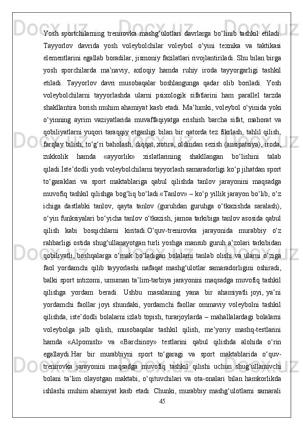 Yosh   sportchilarning   trenirovka   mashg‘ulotlari   davrlarga   bo‘linib   tashkil   etiladi.
Tayyorlov   davrida   yosh   voleybolchilar   voleybol   o‘yini   texnika   va   taktikasi
elementlarini egallab boradilar, jismoniy fazilatlari rivojlantiriladi. Shu bilan birga
yosh   sporchilarda   ma’naviy,   axloqiy   hamda   ruhiy   iroda   tayyorgarligi   tashkil
etiladi.   Tayyorlov   davri   musobaqalar   boshlangunga   qadar   olib   boriladi.   Yosh
voleybolchilarni   tayyorlashda   ularni   psixologik   sifatlarini   ham   parallel   tarzda
shakllantira borish muhim ahamiyat kasb etadi. Ma’lumki, voleybol o‘yinida yoki
o‘yinning   ayrim   vaziyatlarida   muvaffaqiyatga   erishish   barcha   sifat,   mahorat   va
qobiliyatlarni  yuqori  taraqqiy etganligi  bilan bir  qatorda tez fikrlash,  tahlil  qilish,
farqlay bilish, to‘g‘ri baholash, diqqat, xotira, oldindan sezish (ansipatsiya), iroda,
zukkolik   hamda   «ayyorlik»   xislatlarining   shakllangan   bo‘lishini   talab
qiladi.Iste’dodli yosh voleybolchilarni tayyorlash samaradorligi ko‘p jihatdan sport
to‘garaklari   va   sport   maktablariga   qabul   qilishda   tanlov   jarayonini   maqsadga
muvofiq tashkil qilishga bog‘liq bo‘ladi.«Tanlov» – ko‘p yillik jarayon bo‘lib, o‘z
ichiga   dastlabki   tanlov,   qayta   tanlov   (guruhdan   guruhga   o‘tkazishda   saralash),
o‘yin funksiyalari bo‘yicha tanlov o‘tkazish, jamoa tarkibiga tanlov asosida qabul
qilish   kabi   bosqichlarni   kiritadi.O‘quv-trenirovka   jarayonida   murabbiy   o‘z
rahbarligi ostida shug‘ullanayotgan turli yoshga mansub guruh a’zolari tarkibidan
qobiliyatli,   boshqalarga   o‘rnak   bo‘ladigan   bolalarni   tanlab   olishi   va   ularni   o‘ziga
faol   yordamchi   qilib   tayyorlashi   nafaqat   mashg‘ulotlar   samaradorligini   oshiradi,
balki sport intizomi, umuman ta’lim-tarbiya jarayonini maqsadga muvofiq tashkil
qilishga     yordam     beradi.     Ushbu     masalaning     yana     bir     ahamiyatli   joyi,   ya’ni
yordamchi   faollar   joyi   shundaki,   yordamchi   faollar   ommaviy   voleybolni   tashkil
qilishda,  iste’dodli  bolalarni   izlab  topish,  turarjoylarda  –  mahallalardagi  bolalarni
voleybolga   jalb   qilish,   musobaqalar   tashkil   qilish,   me’yoriy   mashq-testlarini
hamda   «Alpomish»   va   «Barchinoy»   testlarini   qabul   qilishda   alohida   o‘rin
egallaydi.Har   bir   murabbiyni   sport   to‘garagi   va   sport   maktablarida   o‘quv-
trenirovka   jarayonini   maqsadga   muvofiq   tashkil   qilishi   uchun   shug‘ullanuvchi
bolani   ta’lim   olayotgan   maktabi,   o‘qituvchilari   va   ota-onalari   bilan   hamkorlikda
ishlashi   muhim   ahamiyat   kasb   etadi.   Chunki,   murabbiy   mashg‘ulotlarni   samarali
45 