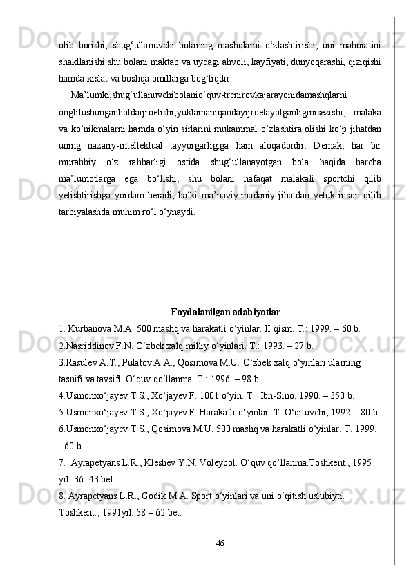 olib   borishi,   shug‘ullanuvchi   bolaning   mashqlarni   o‘zlashtirishi,   uni   mahoratini
shakllanishi shu bolani maktab va uydagi ahvoli, kayfiyati, dunyoqarashi, qiziqishi
hamda xislat va boshqa omillarga bog‘liqdir.
Ma’lumki,shug‘ullanuvchibolanio‘quv-trenirovkajarayonidamashqlarni
onglitushunganholdaijroetishi,yuklamaniqandayijroetayotganliginisezishi,   malaka
va ko‘nikmalarni hamda o‘yin sirlarini mukammal o‘zlashtira olishi ko‘p jihatdan
uning   nazariy-intellektual   tayyorgarligiga   ham   aloqadordir.   Demak,   har   bir
murabbiy   o‘z   rahbarligi   ostida   shug‘ullanayotgan   bola   haqida   barcha
ma’lumotlarga   ega   bo‘lishi,   shu   bolani   nafaqat   malakali   sportchi   qilib
yetishtirishga   yordam   beradi,   balki   ma’naviy-madaniy   jihatdan   yetuk   inson   qilib
tarbiyalashda muhim ro‘l o‘ynaydi.
Foydalanilgan adabiyotlar
1. Kurbanova M.A. 500 mashq va harakatli  о ‘yinlar. II qism. T.: 1999. – 60 b. 
2.Nasriddinov F.N.  О ‘zbek xalq milliy  о ‘yinlari. T.: 1993. – 27 b. 
3.Rasulev A.T., Pulatov A.A., Qosimova M.U.  О ‘zbek xalq  о ‘yinlari ularning 
tasnifi va tavsifi.  О ‘quv q о ‘llanma. T.: 1996. – 98 b. 
4.Usmonx о ‘jayev T.S., X о ‘jayev F. 1001  о ‘yin. T.: Ibn-Sino, 1990. – 350 b. 
5.Usmonx о ‘jayev T.S., X о ‘jayev F. Harakatli  о ‘yinlar. T.  О ‘qituvchi, 1992. - 80 b.
6.Usmonx о ‘jayev T.S., Qosimova M.U. 500 mashq va harakatli  о ‘yinlar. T. 1999. 
- 60 b. 
7.  Ayrapetyans L.R., Kleshev Y.N. Voleybol.  О ‘quv q о ‘llanma.Toshkent., 1995 
yil. 36 -43 bet.
8. Ayrapetyans L.R., Godik M.A. Sport  о ‘yinlari va uni  о ‘qitish uslubiyti. 
Toshkent., 1991yil. 58 – 62 bet.
46 