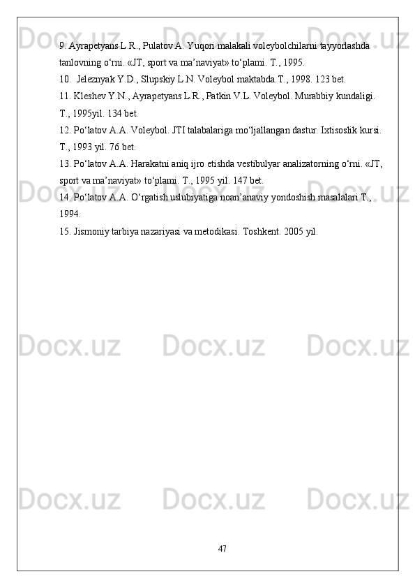 9. Ayrapetyans L.R., Pulatov A. Yuqori malakali voleybolchilarni tayyorlashda 
tanlovning  о ‘rni. «JT, sport va ma’naviyat» t о ‘plami. T., 1995. 
10.  Jeleznyak Y.D., Slupskiy L.N. Voleybol maktabda.T., 1998. 123 bet.
11. Kleshev Y.N., Ayrapetyans L.R., Patkin V.L. Voleybol. Murabbiy kundaligi. 
T., 1995yil. 134 bet.
12. P о ‘latov A.A. Voleybol. JTI talabalariga m о ‘ljallangan dastur. Ixtisoslik kursi. 
T., 1993 yil. 76 bet.
13. P о ‘latov A.A. Harakatni aniq ijro etishda vestibulyar analizatorning  о ‘rni. «JT, 
sport va ma’naviyat» t о ‘plami. T., 1995 yil. 147 bet.
14. P о ‘latov A.A.  О ‘rgatish uslubiyatiga noan’anaviy yondoshish masalalari T., 
1994.
15. Jismoniy tarbiya nazariyasi va metodikasi.  Toshkent. 2005 yil.
47 