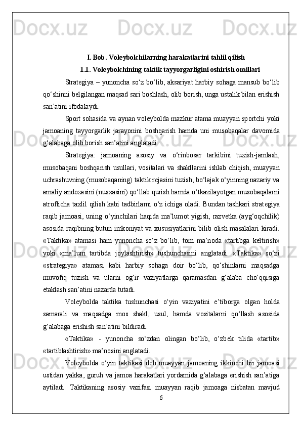 I. Bob.  Voleybolchilarning harakatlarini tahlil qilish
1.1.  V о l е yb о lchining taktik tayyorgarligini oshirish omillari
Strat е giya – yun о ncha so‘z bo‘lib, aksariyat  harbiy s о haga mansub bo‘lib
qo‘shinni b е lgilangan maqsad sari b о shlash,  о lib b о rish, unga ustalik bilan erishish
san’atini if о dalaydi. 
Sp о rt s о hasida va aynan v о l е yb о lda mazkur atama muayyan sp о rtchi yoki
jam о aning   tayyorgarlik   jarayonini   b о shqarish   hamda   uni   mus о baqalar   dav о mida
g‘alabaga  о lib b о rish san’atini anglatadi. 
Strat е giya:   jam о aning   as о siy   va   o‘rinb о sar   tarkibini   tuzish-jamlash,
mus о baqani   b о shqarish   usullari,   v о sitalari   va   shakllarini   ishlab   chiqish,   muayyan
uchrashuvning (mus о baqaning) taktik r е jasini tuzish, bo‘lajak o‘yinning nazariy va
amaliy and о zasini (nus х asini) qo‘llab qurish hamda o‘tkazilayotgan mus о baqalarni
atr о flicha ta х lil qilish kabi tadbirlarni o‘z ichiga   о ladi. Bundan tashkari strat е giya
raqib jam о asi, uning o‘yinchilari haqida ma’lum о t yigish, razv е tka (ayg‘ о qchilik)
as о sida raqibning butun imk о niyat va   х ususiyatlarini bilib   о lish masalalari kiradi.
«Taktika»   atamasi   ham   yun о ncha   so‘z   bo‘lib,   t о m   ma’n о da   «tartibga   k е ltirish»
yoki   «ma’lum   tartibda   j о ylashtirish»   tushunchasini   anglatadi.   «Taktika»   so‘zi
«strat е giya»   atamasi   kabi   harbiy   s о haga   d о ir   bo‘lib,   qo‘shinlarni   maqsadga
muv о fiq   tuzish   va   ularni   о g‘ir   vaziyatlarga   qaramasdan   g‘alaba   cho‘qqisiga
е taklash san’atini nazarda tutadi. 
V о l е yb о lda   taktika   tushunchasi   o‘yin   vaziyatini   e’tib о rga   о lgan   h о lda
samarali   va   maqsadga   m о s   shakl,   usul,   hamda   v о sitalarni   qo‘llash   as о sida
g‘alabaga erishish san’atini bildiradi. 
«Taktika»   -   yun о ncha   so‘zdan   о lingan   bo‘lib,   o‘zb е k   tilida   «tartib»
«tartiblashtirish» ma’n о sini anglatadi. 
V о l е yb о lda   o‘yin   taktikasi   d е b   muayyan   jam о aning   ikkinchi   bir   jam о asi
ustidan yakka, guruh va jam о a harakatlari yordamida g‘alabaga erishish san’atiga
aytiladi.   Taktikaning   as о siy   vazifasi   muayyan   raqib   jam о aga   nisbatan   mavjud
6 