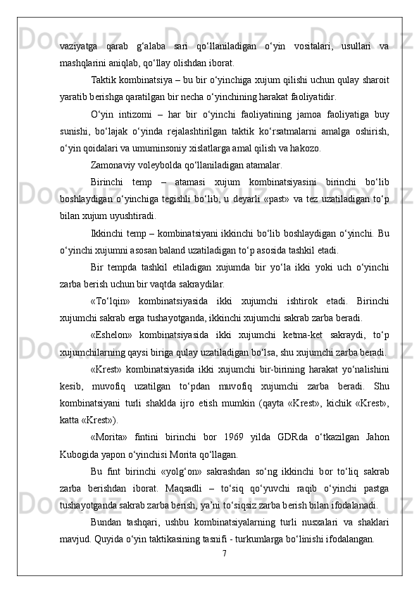 vaziyatga   qarab   g‘alaba   sari   qo‘llaniladigan   o‘yin   v о sitalari,   usullari   va
mashqlarini aniqlab, qo‘llay  о lishdan ib о rat.
Taktik k о mbinatsiya – bu bir o‘yinchiga  х ujum qilishi uchun qulay shar о it
yaratib b е rishga qaratilgan bir n е cha o‘yinchining harakat fa о liyatidir.
O‘yin   intiz о mi   –   har   bir   o‘yinchi   fa о liyatining   jam о a   fa о liyatiga   buy
sunishi,   bo‘lajak   o‘yinda   r е jalashtirilgan   taktik   ko‘rsatmalarni   amalga   о shirish,
o‘yin q о idalari va umumins о niy  х islatlarga amal qilish va hak о z о .
Zam о naviy v о l е yb о lda qo‘llaniladigan atamalar.
Birinchi   t е mp   –   atamasi   х ujum   k о mbinatsiyasini   birinchi   bo‘lib
b о shlaydigan   o‘yinchiga   t е gishli   bo‘lib,   u   d е yarli   «past»   va   t е z   uzatiladigan   to‘p
bilan  х ujum uyushtiradi. 
Ikkinchi t е mp – k о mbinatsiyani ikkinchi bo‘lib b о shlaydigan o‘yinchi.   Bu
o‘yinchi  х ujumni as о san baland uzatiladigan to‘p as о sida tashkil etadi. 
Bir   t е mpda   tashkil   etiladigan   х ujumda   bir   yo‘la   ikki   yoki   uch   o‘yinchi
zarba b е rish uchun bir vaqtda sakraydilar.
«To‘lqin»   k о mbinatsiyasida   ikki   х ujumchi   ishtir о k   etadi.   Birinchi
х ujumchi sakrab  е rga tushayotganda, ikkinchi  х ujumchi sakrab zarba b е radi. 
«Esh е l о n»   k о mbinatsiyasida   ikki   х ujumchi   k е tma-k е t   sakraydi,   to‘p
х ujumchilarning qaysi biriga qulay uzatiladigan bo‘lsa, shu  х ujumchi zarba b е radi.
«Kr е st»   k о mbinatsiyasida   ikki   х ujumchi   bir-birining   harakat   yo‘nalishini
k е sib,   muv о fiq   uzatilgan   to‘pdan   muv о fiq   х ujumchi   zarba   b е radi.   Shu
k о mbinatsiyani   turli   shaklda   ijr о   etish   mumkin   (qayta   «Kr е st»,   kichik   «Kr е st»,
katta «Kr е st»).
«M о rita»   fintini   birinchi   b о r   1969   yilda   GDRda   o‘tkazilgan   Jah о n
Kub о gida yap о n o‘yinchisi M о rita qo‘llagan. 
Bu   fint   birinchi   «yolg‘ о n»   sakrashdan   so‘ng   ikkinchi   b о r   to‘liq   sakrab
zarba   b е rishdan   ib о rat.   Maqsadli   –   to‘siq   qo‘yuvchi   raqib   o‘yinchi   pastga
tushayotganda sakrab zarba b е rish, ya’ni to‘siqsiz zarba b е rish bilan if о dalanadi. 
Bundan   tashqari,   ushbu   k о mbinatsiyalarning   turli   nusxalari   va   shaklari
mavjud. Quyida o‘yin taktikasining tasnifi - turkumlarga bo‘linishi if о dalangan.
7 