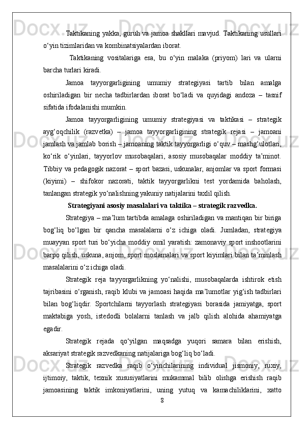 Taktikaning yakka, guruh va jam о a shakllari mavjud. Taktikaning usullari
o‘yin tizimlaridan va k о mbinatsiyalardan ib о rat.
  Taktikaning   v о sitalariga   esa,   bu   o‘yin   malaka   (priyom)   lari   va   ularni
barcha turlari kiradi. 
Jam о a   tayyorgarligining   umumiy   strat е giyasi   tartib   bilan   amalga
о shiriladigan   bir   n е cha   tadbirlardan   ib о rat   bo‘ladi   va   quyidagi   and о za   –   tasnif
sifatida if о dalanishi mumkin. 
Jam о a   tayyorgarligining   umumiy   strat е giyasi   va   taktikasi   –   strat е gik
ayg‘ о qchilik   (razv е tka)   –   jam о a   tayyorgarligining   strat е gik   r е jasi   –   jam о ani
jamlash va jamlab b о rish – jam о aning taktik tayyorgarligi o‘quv – mashg‘ul о tlari,
ko‘rik   o‘yinlari,   tayyorl о v   mus о baqalari,   as о siy   mus о baqalar   m о ddiy   ta’min о t.
Tibbiy va p е dag о gik naz о rat – sp о rt bazasi, uskunalar, anj о mlar va sp о rt f о rmasi
(kiyimi)   –   shif о k о r   naz о rati,   taktik   tayyorgarlikni   t е st   yordamida   bah о lash,
tanlangan strat е gik yo‘nalishning yakuniy natijalarini ta х lil qilish.
Strat е giyani as о siy masalalari va taktika – strat е gik razv е dka.
Strat е giya – ma’lum tartibda amalaga   о shiriladigan va mantiqan bir biriga
b о g‘liq   bo‘lgan   bir   qancha   masalalarni   o‘z   ichiga   о ladi.   Jumladan,   strat е giya
muayyan sp о rt turi bo‘yicha m о ddiy   о mil yaratish: zam о naviy sp о rt insh оо tlarini
barp о  qilish, uskuna, anj о m, sp о rt m о slamalari va sp о rt kiyimlari bilan ta’minlash
masalalarini o‘z ichiga  о ladi.
Strat е gik   r е ja   tayyorgarlikning   yo‘nalishi,   mus о baqalarda   ishtir о k   etish
tajribasini  o‘rganish,  raqib klubi  va jam о asi  haqida  ma’lum о tlar  yig‘ish tadbirlari
bilan   b о g‘liqdir.   Sp о rtchilarni   tayyorlash   strat е giyasi   b о rasida   jamiyatga,   sp о rt
maktabiga   yosh,   ist е d о dli   b о lalarni   tanlash   va   jalb   qilish   al о hida   ahamiyatga
egadir.
Strat е gik   r е jada   qo‘yilgan   maqsadga   yuq о ri   samara   bilan   erishish,
aksariyat strat е gik razv е dkaning natijalariga b о g‘liq bo‘ladi. 
Strat е gik   razv е dka   raqib   o‘yinchilarining   individual   jism о niy,   ru х iy,
ijtim о iy,   taktik,   t ех nik   х ususiyatlarini   mukammal   bilib   о lishga   erishish   raqib
jam о asining   taktik   imk о niyatlarini,   uning   yutuq   va   kamachiliklarini,   х att о
8 