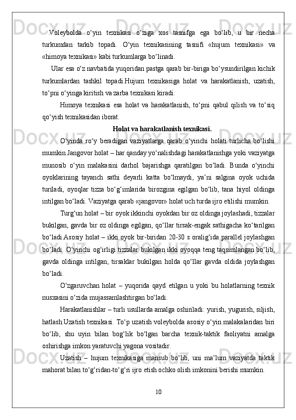 Voleybolda   o‘yin   texnikasi   o‘ziga   xos   tasnifga   ega   bo‘lib ,   u   bir   necha
turkumdan   tarkib   topadi .   O‘yin   texnikasining   tasnifi   « hujum   texnikasi »   va
« himoya   texnikasi »  kabi   turkumlarga   bo‘linadi .
  Ular   esa   o‘z   navbatida   yuqoridan   pastga   qarab   bir - biriga   bo‘ysundirilgan   kichik
turkumlardan   tashkil   topadi . Hujum   texnikasiga   holat   va   harakatlanish ,   uzatish ,
to‘pni   o‘yinga   kiritish   va   zarba   texnikasi   kiradi . 
Himoya   texnikasi   esa   holat   va   harakatlanish,   to‘pni   qabul   qilish   va   to‘siq
qo‘yish texnikasidan iborat.
Holat va harakatlanish texnikasi .
O‘yinda   ro‘y   beradigan   vaziyatlarga   qarab   o‘yinchi   holati   turlicha   bo‘lishi
mumkin.Jangovor holat – har qanday yo‘nalishdagi harakatlanishga yoki vaziyatga
munosib   o‘yin   malakasini   darhol   bajarishga   qaratilgan   bo‘ladi.   Bunda   o‘yinchi
oyoklarining   tayanch   sathi   deyarli   katta   bo‘lmaydi,   ya’ni   salgina   oyok   uchida
turiladi,   oyoqlar   tizza   bo‘g‘imlarida   birozgina   egilgan   bo‘lib,   tana   hiyol   oldinga
intilgan bo‘ladi. Vaziyatga qarab «jangovor» holat uch turda ijro etilishi mumkin.
Turg‘un holat – bir oyok ikkinchi oyokdan bir oz oldinga joylashadi, tizzalar
bukilgan, gavda bir oz oldinga egilgan, qo‘llar tirsak-engak sathigacha ko‘tarilgan
bo‘ladi.Asosiy holat – ikki oyok bir-biridan 20-30 s oralig‘ida parallel joylashgan
bo‘ladi. O‘yinchi og‘irligi tizzalar bukilgan ikki oyoqqa teng taqsimlangan bo‘lib,
gavda   oldinga   intilgan,   tirsaklar   bukilgan   holda   qo‘llar   gavda   oldida   joylashgan
bo‘ladi.
O‘zgaruvchan   holat   –   yuqorida   qayd   etilgan   u   yoki   bu   holatlarning   texnik
nusxasini o‘zida mujassamlashtirgan bo‘ladi.
Harakatlanishlar – turli usullarda amalga oshiriladi: yurish, yugurish, siljish,
hatlash.Uzatish texnikasi. To‘p uzatish voleybolda asosiy o‘yin malakalaridan biri
bo‘lib,   shu   uyin   bilan   bog‘lik   bo‘lgan   barcha   texnik-taktik   faoliyatni   amalga
oshirishga imkon yaratuvchi yagona vositadir.
Uzatish   –   hujum   texnikasiga   mansub   bo‘lib,   uni   ma’lum   vaziyatda   taktik
mahorat bilan to‘g‘ridan-to‘g‘ri ijro etish ochko olish imkonini berishi mumkin.
10 