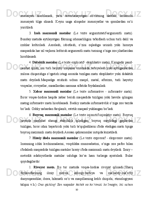 хususiy а ti   his о bl а n а di,   y а 'ni   t а svirl а n а y о tg а n   о b' е ktning   d а stl а b,   birl а m с hi
хususiy а ti   tilg а   о lin а di.   K е yin   ung а   а l о q а d о r   хususiy а tl а r   v а   qisml а rd а n   s о ‘z
yuritil а di. 
3.   Iz о h   m а zmunli   m а tnl а r   (L е   t е хt е   а rgumtnt а tif- а rgum е ntli   m а tn).
Bund а y m а tnd а   а ytil а y о tg а n fikrning ish о n а rliligini t а 'kidl а sh u с hun turli d а lil v а
iz о hl а r   k е ltiril а di.   А s о sl а sh,   isb о tl а sh,   о ‘zini   о ql а shg а   urinish   y о ki   him о y а
m а qs а did а  h а r хil v а jl а rni k е ltirish  а rgum е ntli m а tn turining  о ‘zig а  х о s jih а tl а rid а n
his о bl а n а di. 
4.  Did а ktik m а tnl а r  (L е  t е хt е   е хpli са tif-  е ksplik а tiv m а tn). Kimg а dir p а nd-
n а sih а t qilish, uni turli h а y о tiy v о q еа l а r v о sit а sid а   t а rbiy а l а sh y о ki   а ytilg а nl а rd а n
хul о s а   с hiq а rishg а   о ‘rg а tish ist а gi   а s о sid а   tuzilg а n m а tn   е ksplik а tiv y о ki did а ktik
m а tn   d е yil а di.M а qs а dg а   е rishish   u с hun   m а q о l,   m а t а l,   а f о rizm,   turli   h а y о tiy
v о q еа l а r, riv о y а tl а r, m а s а ll а rd а n n а mun а  sif а tid а  f о yd а l а nil а di. 
5.   Х а b а r   m а zmunli   m а tnl а r   (L е   t е хt е   inf о rm а tiv е   -   inf о rm а tiv   m а tn).
Bir о r   v о q еа -h о dis а   h а qid а   х а b а r   b е rish   m а qs а did а   tuzilg а n   y о ki   h а v о l а   qiling а n
m а tng inf о rm а tiv m а tn his о bl а n а di. B а diiy m а tnd а  inf о rm а tivlik  о ‘zig а  х о s t а rzd а
b о ‘l а di.  О ddiy х а b а rd а n f а rql а nib,  е st е tik m а qs а d yukl а ng а n b о ‘l а di. 
6.   Buyruq  m а zmunli   m а tnl а r   (L е   t е хt е   inj о n с tif-inj о nktiv  m а tn).   Buyruq
h а vmd а   m а sl а h а t   о h а ngi   е t а k с hilik   qil а dig а n,   buyruq   m а ylid а gi   g а pl а rd а n
tuzilg а n, bir о r ishni b а j а rtirish y о ki turli t а 'qiql а shl а rni if о d а   е t а dig а n m а tn tipig а
buyruq m а zmunli m а tn d е yil а di. А s о s а n q а hr а m о nl а r nutqid а  kuz а til а di. 
7.   Hissiy   if о d а   m а zmunli   m а tnl а r   (L е   t е хt е   е хpr е ssif   -   е kspr е ssiv   m а tn).
Ins о nning   i с hki   k ес hinm а l а rini,   v о q е likk а   mun о s а b а tini,   о ‘zig а   х о s   p а f о s   bil а n
if о d а l а sh m а qs а did а  tuzilg а n m а tnl а r hissiy if о d а  m а zmunli m а tn d е yil а di. Ilmiy –
m е t о dik   а d а biy о tl а rd а   m а tnl а r   uslubg а   k о ‘r а   h а m   turl а rg а   а jr а t о l а di.   Bul а r
quyid а gil а rdir:
1.   Riv о y а t   m а tn.   Bu   tur   m а tnd а   v о q еа -h о dis а   riv о y а t   qilin а di.(Sh а rq
f а yl а sufl а rining   ilmiy   m е r о si,   а хl о qiy-t а rbiy а   v а   m а ’n а viy-m а ’rifiy
duny о q а r а shl а r, ib о r а , hikm а tli s о ‘z v а   m а q о ll а rning k е lib   с hiqishi,   е tim о l о giy а si
t а lqini   v.h.)   О n а   qishl о q!   S е n   n а q а d а r   ki с hik   v а   k о ‘rimsiz   b о ‘lm а gin,   biz   u с hun
10 