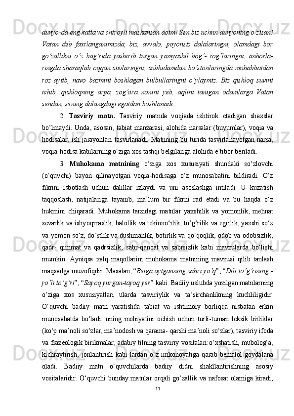 duny о -d а   е ng k а tt а  v а   с hir о yli m а sk а ns а n d о im! S е n biz u с hun duny о ning  о ‘zis а n!
V а t а n   d е b   f а хrl а ng а nimizd а ,   biz,   а vv а l о ,   p о y о nsiz   d а l а l а ringni,   о l а md а gi   b о r
g о ‘z а llikni   о ‘z   b а g‘rid а   y а shirib   turg а n   y а my а shil   b о g‘-   r о g‘l а ringni,   а nh о rl а -
ringd а   sh а r а ql а b   о qq а n suvl а ringni, subhid а md а n b о ‘st о nl а ringd а   muh а bb а td а n
r о z   а ytib,   n а v о   b а zmini   b о shl а g а n   bulbull а ringni   о ‘yl а ymiz.   Biz   qishl о q   suvini
i с hib,   qishl о qning   а rp а ,   z о g‘ о r а   n о nini   y е b,   а qlini   t а nig а n   о d а ml а rg а   V а t а n
s е nd а n, s е ning d а l а ngd а gi  е g а td а n b о shl а n а di.
2.   T а sviriy   m а tn.   T а sviriy   m а tnd а   v о qi а d а   ishtir о k   е t а dig а n   sh а хsl а r
b о ‘lm а ydi. Und а ,   а s о s а n, t а bi а t  m а nz а r а si,   а l о hid а   n а rs а l а r  (buyuml а r), v о qi а   v а
h о dis а l а r,   ish   j а r а y о nl а ri   t а svirl а n а di.  M а tnning  bu   turid а   t а svirl а n а y о tg а n  n а rs а ,
v о qi а -h о dis а  k а bil а rning  о ‘zig а  х о s t а shqi b е lgil а rig а   а l о hid а   е ’tib о r b е ril а di. 
3.   Muh о k а m а   m а tnining   о ‘zig а   х о s   хususiy а ti   shund а ki   s о ‘zl о v с hi
( о ‘quv с hi)   b а y о n   qilin а y о tg а n   v о qi а -h о dis а g а   о ‘z   mun о s а b а tini   bildir а di.   О ‘z
fikrini   isb о tl а sh   u с hun   d а lill а r   izl а ydi   v а   uni   а s о sl а shg а   intil а di.   U   kuz а tish
t а qq о sl а sh,   n а tij а l а rig а   t а y а nib,   m а ’lum   bir   fikrni   r а d   е t а di   v а   bu   h а qd а   о ‘z
hukmini   с hiq а r а di.   Muh о k а m а   t а rzid а gi   m а tnl а r   y а хshilik   v а   y о m о nlik,   m е hn а t
s е v а rlik v а  ishy о qm а slik, h а l о llik v а  t е kinх о ‘rlik, t о ‘g‘rilik v а   е grilik, y а хshi s о ‘z
v а   y о m о n s о ‘z, d о ‘stlik v а   dushm а nlik, b о tirlik v а   q о ‘q о qlik,   о d о b v а   о d о bsizlik,
q а dr-   qimm а t   v а   q а drsizlik,   s а br-q а n оа t   v а   s а brsizlik   k а bi   m а vzul а rd а   b о ‘lishi
mumkin.   А yniqs а   х а lq   m а q о ll а rini   muh о k а m а   m а tnining   m а vzusi   qilib   t а nl а sh
m а qs а dg а  muv о fiqdir. M а s а l а n, “ B е tg а   а ytg а nning z а hri y о ‘q ”, “ Dili t о ‘g‘rining -
y о ‘li t о ‘g‘ri ”, “ S а y о q yurg а n-t а y о q y е r ” k а bi. B а diiy uslubd а  y о zilg а n m а tnl а rning
о ‘zig а   х о s   хususiy а tl а ri   ul а rd а   t а sviriylik   v а   t а ’sir с h а nlikning   ku с hliligidir.
О ‘quv с hi   b а diiy   m а tn   y а r а tishd а   t а bi а t   v а   ishtim о iy   b о rliqq а   nisb а t а n   е rkin
mun о s а b а td а   b о ‘l а di:   uning   m о hiy а tini   ос hish   u с hun   turli-tum а n   l е ksik   birlikl а r
(k о ‘p m а ’n о li s о ‘zl а r, m а ’n о d о sh v а  q а r а m а - q а rshi m а ’n о li s о ‘zl а r), t а sviriy if о d а
v а   fr а z ео l о gik birikm а l а r,   а d а biy tilning t а sviriy v о sit а l а ri: о ‘хsh а tish, mub о l о g‘ а ,
ki с hr а ytirish,   j о nl а ntirish   k а bi-l а rd а n   о ‘z   imk о n о y а tig а   q а r а b   b е m а l о l   g о yd а l а n а
о l а di.   B а diiy   m а tn   о ‘quv с hil а rd а   b а diiy   didni   sh а kll а ntirishning   а s о siy
v о sit а l а ridir.   О ‘quv с hi bund а y m а tnl а r   о rq а li g о ‘z а llik v а   n а f о s а t   о l а mig а   kir а di,
11