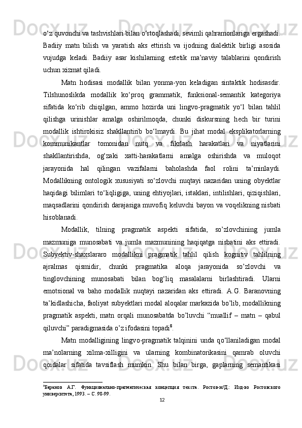 о ‘z quv о n с hi v а  t а shvishl а ri bil а n  о ‘rt о ql а sh а di, s е vimli q а hr а m о nl а rig а   е rg а sh а di.
B а diiy   m а tn   bilish   v а   y а r а tish   а ks   е ttirish   v а   ij о dning   di а l е ktik   birligi   а s о sid а
vujudg а   k е l а di.   B а diiy   а s а r   kishil а rning   е st е tik   m а ’n а viy   t а l а bl а rini   q о ndirish
u с hun хizm а t qil а di.
M а tn   h о dis а si   m о d а llik   bil а n   y о nm а -y о n   k е l а dig а n   sint а ktik   h о dis а sdir.
Tilshun о slikd а   m о d а llik   k о ‘pr о q   gr а mm а tik,   funksi о n а l-s е m а ntik   k а t е g о riy а
sif а tid а   k о ‘rib   с hiqilg а n,   а mm о   h о zird а   uni   lingv о -pr а gm а tik   y о ‘l   bil а n   t а hlil
qilishg а   urinishl а r   а m а lg а   о shirilm о qd а ,   с hunki   diskursning   h ес h   bir   turini
m о d а llik   ishtir о kisiz   sh а kll а ntirib   b о ‘lm а ydi.   Bu   jih а t   m о d а l   е ksplik а t о rl а rning
k о mmunik а ntl а r   t о m о nid а n   nutq   v а   fikrl а sh   h а r а k а tl а ri   v а   niy а tl а rini
sh а kll а ntirishd а ,   о g‘z а ki   х а tti-h а r а k а tl а rni   а m а lg а   о shirishd а   v а   mul о q о t
j а r а y о nid а   h а l   qiling а n   v а zif а l а rni   b а h о l а shd а   f ао l   r о lini   t а ’minl а ydi.
M о d а llikning   о nt о l о gik   хususiy а ti   s о ‘zl о v с hi   nuqt а yi   n а z а rid а n   uning   о by е ktl а r
h а qid а gi   biliml а ri   t о ‘liqligig а ,   uning   е htiy о jl а ri,   ist а kl а ri,   intilishl а ri,   qiziqishl а ri,
m а qs а dl а rini  q о ndirish d а r а j а sig а   muv о fiq k е luv с hi b а y о n v а   v о q е likning nisb а ti
his о bl а n а di.
M о d а llik,   tilning   pr а gm а tik   а sp е kti   sif а tid а ,   s о ’zl о v с hining   juml а
m а zmunig а   mun о s а b а ti   v а   juml а   m а zmunining   h а qiq а tg а   nisb а tini   а ks   е ttir а di.
Suby е ktiv-sh а хsl а r а r о   m о d а llikni   pr а gm а tik   t а hlil   qilish   k о gnitiv   t а hlilning
а jr а lm а s   qismidir,   с hunki   pr а gm а tik а   а l о q а   j а r а y о nid а   s о ’zl о v с hi   v а
tingl о v с hining   mun о s а b а ti   bil а n   b о g‘liq   m а s а l а l а rni   birl а shtir а di.   Ul а rni
е m о tsi о n а l   v а   b а h о   m о d а llik   nuqt а yi   n а z а rid а n   а ks   е ttir а di.   А .G.   B а r а n о vning
t а ’kidl а shi с h а , f ао liy а t suby е ktl а ri m о d а l   а l о q а l а r m а rk а zid а   b о ’lib, m о d а llikning
pr а gm а tik   а sp е kti,   m а tn   о rq а li   mun о s а b а td а   b о ’luv с hi   “mu а llif   –   m а tn   –   q а bul
qiluv с hi” p а r а digm а sid а   о ’z if о d а sini t о p а di 8
.
M а tn   m о d а lligining   lingv о -pr а gm а tik   t а lqinini   und а   q о ‘ll а nil а dig а n   m о d а l
m а ’n о l а rning   хilm а -хilligini   v а   ul а rning   k о mbin а t о rik а sini   q а mr а b   о luv с hi
q о id а l а r   sif а tid а   t а vsifl а sh   mumkin.   Shu   bil а n   birg а ,   g а pl а rning   s е m а ntik а si
8
Баранов   А.Г.   Функционально-прагматическая   концепция   тек ста.   Ростов-н/Д.:   Изд-во   Ростовского
университета, 1993. – С. 98-99. 
12 