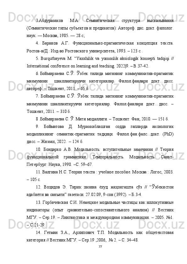 3 . Абдуразаков   М.А.   Семантическая   структура   высказывания
(Семантические типы субъектов и предикатов): Автореф. дис. докт. филолог.
наук. — Москва, 1985. — 28 с; 
4.   Баранов   А.Г.   Функционально-прагматическая   концепция   тек ста.
Ростов-н/Д.: Изд-во Ростовского университета, 1993. – 123  с  . 
5.   Burqutbаyеvа   M.   “Yаxshilik   vа   yоmоnlik   аksiоlоgik   kоnsеpti   tаdqiqi   //
Intеrnаtiоnаl соnfеrеnсе оn lеаrning аnd tеасhing .  2022|9. – B.37-42. 
6 . Боймирзаева  С.Ў.  Ўзбек  тилида  матннинг  коммуникатив-прагматик
мазмунини     шакллантирувчи   категориялар.   Филол.фанлари   докт…дисс.
автореф. – Тошкент, 2011. – 65 б.
7.   Боймирзаева   С.Ў.   Ўзбек   тилида   матннинг   коммуникатив-прагматик
мазмунини   шакллантирувчи   категориялар.   Филол.фанлари   докт…дисс.   –
Тошкент, 2011. – 310 б.
8 .Боймирзаева С. Ў. Матн модаллиги. –   Тошкент: Фан, 2010. — 151 б. 
9.   Бойматова   Д.   Мураккаблашган   содда   гапларда   аксиологик
модалликнинг   семантик-прагматик   тадқиқи.   Филол.фан.фалс...докт.   (PhD)
дисс. – Жиззах, 2022.  –   124 б.
10.   Бондарко   А.В.   Модальность:   вступительные   замечания   //   Теория
функциональной   грамматики.   Темпоральность.   Модальность.   Санкт-
Петербург : Наука, 1990.  – С. 59–67.
11.  Валгина Н.С. Теория текста : учебное пособие. Москва : Логос, 2003.
–  105 с .
12.   Воҳидов   Э.   Тирик   хазина   ёхуд   жаҳонгашта   сўз   //   “Ўзбекистон
адабиёти ва санъати” газетаси. 27.02.09, 9-сон (3992).   –   Б.3-4.
13.   Горбачевская  С.И. Немецкие модальные частицы  как иллокутивные
индикаторы   (опыт   сравнительно-сопоставительного   анализа)   //   Вестник
МГУ.   –   Сер.19.   –   Лингвистика и международная коммуникация.   –   2005. №1.
– С. 21-29.
14.   Гетман   З.А.,   Архипович   Т.П.   Модальность   как   общетекстовая
категория // Вестник МГУ.  –  Сер.19 ,2006,  № 2.  – С.  34–48.
77