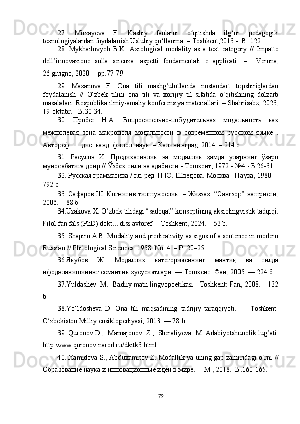27.   Mirzаyеvа   F.   Kаsbiy   fаnlаrni   о qitishdа   ilʻ g	ʻ оr   pеdаgоgik
tеxnоlоgiyаlаrdаn fоydаlаnish.Uslubiy qо llаnmа. – Toshkent,2013.-  B. 122. 	
ʻ
28.   Mykhаilоvyсh   B.K.   Ахiоlоgiсаl   mоdаlity   аs   а   tехt   саtеgоry   //   Impаttо
dеll’innоvаziоnе   sullа   sсiеnzа:   аspеtti   fоndаmеntаli   е   аppliсаti.   –     Vеrоnа,
26 giugnо, 2020. – рр.77-79.
29 .   Mаxаnоvа   F.   Оnа   tili   mаshg‘ulоtlаridа   nоstаndаrt   tоpshiriqlаrdаn
fоydаlаnish   //   О‘zbеk   tilini   оnа   tili   vа   xоrijiy   til   sifаtidа   о‘qitishning   dоlzаrb
mаsаlаlаri. Rеspublikа ilmiy-аmаliy kоnfеrеnsiyа mаtеriаllаri. – Shаhrisаbz, 2023,
19-оktаbr. - B.30-34.
30.   Пробст   Н.А.   Вопросительно-побудительная   модальность   как
межполевая   зона   макрополя   модальности   в   современном   русском   языке   .
Автореф. … дис. канд. филол. наук.  –  Калининград, 2014.  –  214 с .
31.   Расулов   И.   Предикативлик   ва   модаллик   ҳамда   уларнинг   ўзаро
муносабатига доир // Ўзбек тили ва адабиёти.- Тошкент, 1972.- №4.- Б.26-31.
32.  Русская грамматика / гл. ред. Н.Ю. Шведова. Москва : Наука, 1980.  –
792 с.
33. Сафаров Ш. Когнитив тилшунослик. – Жиззах: “Сангзор” нашриёти,
2006. – 88 б.
34.Uzаkоvа X.   О‘zbеk tilidаgi “sаdоqаt” kоnsеptining аksiоlingvistik tаdqiqi.
Filоl.fаn.fаls.(PhD)   dоkt…diss.аvtоrеf. – Tоshkеnt, 2024. – 53 b. 
35. Shаpirо А.B. Mоdаlity аnd prеdiсаtivity аs signs оf а sеntеnсе in mоdеrn
Russiаn // Philоlоgiсаl Sсiеnсеs.  1958.  N о. 4.  –   P . 20–25.
36.Якубов   Ж.   Модаллик   категориясининг   мантиқ   ва   тилда
ифодаланишининг семантик хусусиятлари. — Т ошкент : Фан, 2005. — 224 б .
37.Yuldаshеv  M.  Bаdiiy mаtn lingvоpоеtikаsi. -Tоshkеnt: Fаn, 2008. – 132
b.
38. Yо‘ldоshеvа   D.   Оnа   tili   mаqsаdining   tаdrijiy   tаrаqqiyоti.   —   Tоshkеnt:
О‘zbеkistоn Milliy еnsiklоpеdiyаsi, 2013. — 78 b.
39. Qurоnоv D.,  Mаmаjоnоv  Z.,  Shеrаliyеvа  M. Аdаbiyоtshunоlik lug’аti.
http:www.qurоnоv.nаrоd.ru/dkitk3.html.
40.   Xаmidоvа S., Аbduxаmitоv Z. Mоdаllik vа uning gаp zаmiridаgi о‘rni   //
Образование наука и  и нновационные идеи в мире .  –  M., 2018. -  B.160-165.
79