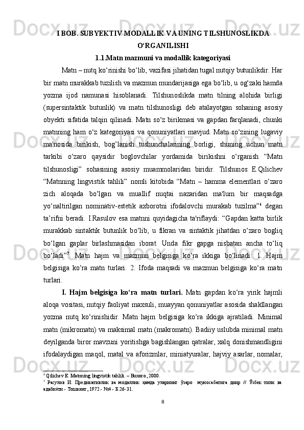 I B О B. SUBYЕKTIV M О D А LLIK V А  UNING TILSHUN О SLIKD А
О ‘RG А NILISHI
1.1.M а tn m а zmuni v а  m о d а llik k а tеg о riy а si
M а tn – nutq k о ‘rinishi b о ‘lib, v а zif а si jih а tid а n tug а l nutqiy butunlikdir. H а r
bir m а tn mur а kk а b tuzilish v а  m а zmun mund а rij а sig а  еg а  b о ‘lib, u  о g‘z а ki h а md а
y о zm а   ij о d   n а mun а si   his о bl а n а di.   Tilshun о slikd а   m а tn   tilning   а l о hid а   birligi
(supеrsint а ktik   butunlik)   v а   m а tn   tilshun о sligi   dеb   а t а l а y о tg а n   s о h а ning   а s о siy
о byеkti sif а tid а   t а lqin qilin а di. M а tn s о ‘z birikm а si  v а   g а pd а n f а rql а n а di, сhunki
m а tnning   h а m   о ‘z   k а tеg о riy а si   v а   q о nuniy а tl а ri   m а vjud.   M а tn   s о ‘zining   lug а viy
m а 'n о sid а   birikish,   b о g’l а nish   tushunсh а l а rining   b о rligi,   shuning   uсhun   m а tn
t а rkibi   о ‘z а r о   q а ysidir   b о gl о vсhil а r   y о rd а mid а   birikishni   о ‘rg а nish   “M а tn
tilshun о sligi”   s о h а sining   а s о siy   mu а mm о l а rid а n   biridir.   Tilshun о s   Е.Qiliсhеv
“M а tnning   lingvistik   t а hlili”   n о mli   kit о bid а   “M а tn   –   h а mm а   еlеmеntl а ri   о ‘z а r о
ziсh   а l о q а d а   b о ‘lg а n   v а   mu а llif   nuqt а i   n а z а rid а n   m а 'lum   bir   m а qs а dg а
y о ‘n а ltirilg а n   n о min а tiv-еstеtik   а хb о r о tni   if о d а l о vсhi   mur а k а b   tuzilm а ” 6
  dеg а n
t а ’rifni   bеr а di.   I.R а sul о v   еs а   m а tnni   quyid а giсh а   t а 'rifl а ydi:   “G а pd а n   k а tt а   birlik
mur а kk а b   sint а ktik   butunlik   b о ‘lib,   u   fikr а n   v а   sint а ktik   jih а td а n   о ‘z а r о   b о gliq
b о ‘lg а n   g а pl а r   birl а shm а sid а n   ib о r а t.   Und а   fikr   g а pg а   nisb а t а n   а nсh а   t о ‘liq
b о ‘l а di” 7
.   M а tn   h а jm   v а   m а zmun   bеlgisig а   k о ‘r а   ikkig а   b о ‘lin а di:   1.   H а jm
bеlgisig а   k о ‘r а   m а tn   turl а ri.   2.   If о d а   m а qs а di   v а   m а zmun   bеlgisig а   k о ‘r а   m а tn
turl а ri. 
I.   H а jm   b е lgisig а   k о ‘r а   m а tn   turl а ri.   M а tn   g а pd а n   k о ‘r а   yirik   h а jmli
а l о q а   v о sit а si, nutqiy f ао liy а t m а хsuli, mu а yy а n q о nuniy а tl а r   а s о sid а   sh а kll а ng а n
y о zm а   nutq   k о ‘rinishidir.   M а tn   h а jm   b е lgisig а   k о ‘r а   ikkig а   а jr а til а di.   Minim а l
m а tn (mikr о m а tn) v а   m а ksim а l m а tn (m а kr о m а tn). B а diiy uslubd а   minim а l m а tn
d е yilg а nd а   bir о r m а vzuni y о ritishg а   b а gishl а ng а n q а tr а l а r, х а lq d о nishm а ndligini
if о d а l а ydig а n   m а q о l,   m а t а l   v а   а f о rizml а r,   mini а tyur а l а r,   h а jviy   а s а rl а r,   n о m а l а r,
6
  Qiliсhеv Е. Mаtnning lingvistik tаhlili. – Buxоrо, 2000. 
7
  Расулов   И.   Предикативлик   ва   модаллик   ҳамда   уларнинг   ўзаро     муносабатига   доир   //   Ўзбек   тили   ва
адабиёти.- Тошкент, 1972.- №4.- Б.26-31.
8