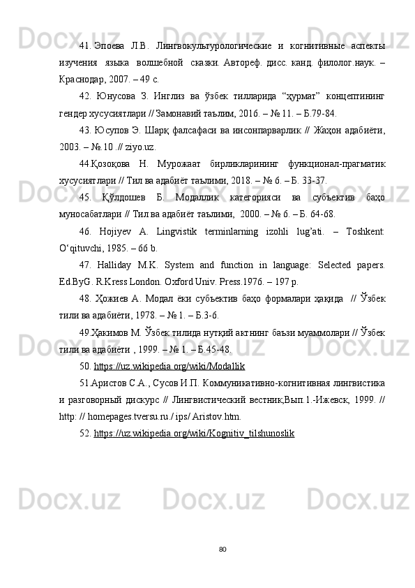 41. Эпоева    Л.В.     Лингвокультурологические    и   когнитивные   аспекты
изучения     языка     волшебной     сказки.   Автореф.   дисс.   канд.   филолог.наук.   –
Краснодар, 2007. – 49  с.
42.   Юнусова   З.   Инглиз   ва   ўзбек   тилларида   “ҳурмат”   концептининг
гендер хусусиятлари // Замонавий таълим, 2016. – № 11. – Б.79-84.
43.   Юсупов   Э.   Шарқ   фалсафаси   ва   инсонпарварлик   //   Жаҳон   адабиёти,
2003. – №.10 .// ziyо.uz.
44.Қозоқова   Н.   Мурожаат   бирликларининг   функционал-прагматик
хусусиятлари // Тил ва адабиёт таълими, 2018. – № 6. – Б. 33-37.
45.   Қўлдошев   Б.   Модаллик   категорияси   ва   субъектив   баҳо
муносабатлари // Тил ва адабиёт таълими,  2000. – № 6. – Б. 64-68.  
46.   Hоjiyеv   А.   Lingvistik   tеrminlаrning   izоhli   lug’аti.   –   Toshkent:
О‘qituvсhi, 1985. – 66 b. 
47.   Hаllidаy   M.K.   Systеm   аnd   funсtiоn   in   lаnguаgе:   Sеlесtеd   pаpеrs.
Еd.ByG. R.Krеss Lоndоn. Охfоrd Univ. Prеss.1976. – 197 p.
48.   Ҳожиев   А.   Модал   ёки   субъектив   баҳо   формалари   ҳақида     //   Ўзбек
тили ва адабиёти, 1978. – № 1. – Б.3-6. 
49. Ҳакимов М. Ўзбек тилида нутқий актнинг баъзи муаммолари // Ўзбек
тили ва адабиёти , 1999. – № 1. – Б.45-48.
50.  https://uz.wikipеdiа.оrg/wiki/Mоdаllik
51 .Аристов С.А., Сусов И.П. Коммуникативно-когнитивная лингвистика
и   разговорный   дискурс   //   Лингвистический   вестник,Вып.1.-Ижевск,   1999.   //
http :  //  h о m е p а g е s . tv е rsu . ru . /  ips /  А rist о v . htm .
52.  https    ://    uz    .   wikip    е   di    а.о    rg    /   wiki    /   K    о   gnitiv    _   tilshun    о   slik     
80