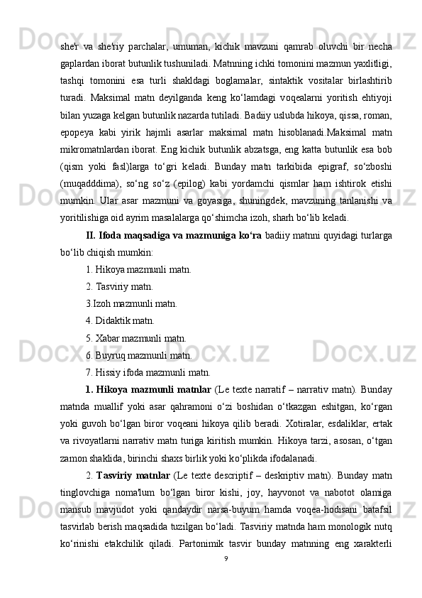 sh е 'r   v а   sh е 'riy   p а r с h а l а r,   umum а n,   ki с hik   m а vzuni   q а mr а b   о luv с hi   bir   n ес h а
g а pl а rd а n ib о r а t butunlik tushunil а di. M а tnning i с hki t о m о nini m а zmun y а хlitligi,
t а shqi   t о m о nini   е s а   turli   sh а kld а gi   b о gl а m а l а r,   sint а ktik   v о sit а l а r   birl а shtirib
tur а di.   M а ksim а l   m а tn   d е yilg а nd а   k е ng   k о ‘l а md а gi   v о q еа l а rni   y о ritish   е htiy о ji
bil а n yuz а g а  k е lg а n butunlik n а z а rd а  tutil а di. B а diiy uslubd а  hik о y а , qiss а , r о m а n,
е p о p е y а   k а bi   yirik   h а jmli   а s а rl а r   m а ksim а l   m а tn   his о bl а n а di.M а ksim а l   m а tn
mikr о m а tnl а rd а n ib о r а t.   Е ng ki с hik butunlik   а bz а tsg а ,   е ng k а tt а   butunlik   е s а   b о b
(qism   y о ki   f а sl)l а rg а   t о ‘gri   k е l а di.   Bund а y   m а tn   t а rkibid а   е pigr а f,   s о ‘zb о shi
(muq а dddim а ),   s о ‘ng   s о ‘z   ( е pil о g)   k а bi   y о rd а m с hi   qisml а r   h а m   ishtir о k   е tishi
mumkin.   Ul а r   а s а r   m а zmuni   v а   g о y а sig а ,   shuningd е k,   m а vzuning   t а nl а nishi   v а
y о ritilishig а   о id  а yrim m а s а l а l а rg а  q о ‘shim с h а  iz о h, sh а rh b о ‘lib k е l а di. 
II.   If о d а  m а qs а dig а  v а  m а zmunig а  k о ‘r а  b а diiy m а tnni quyid а gi turl а rg а
b о ‘lib  с hiqish mumkin: 
1. Hik о y а  m а zmunli m а tn. 
2. T а sviriy m а tn. 
3.Iz о h m а zmunli m а tn. 
4. Did а ktik m а tn. 
5. Х а b а r m а zmunli m а tn. 
6. Buyruq m а zmunli m а tn. 
7. Hissiy if о d а  m а zmunli m а tn. 
1.   Hik о y а   m а zmunli   m а tnl а r   (L е   t е хt е   n а rr а tif   –   n а rr а tiv   m а tn).   Bund а y
m а tnd а   mu а llif   y о ki   а s а r   q а hr а m о ni   о ‘zi   b о shid а n   о ‘tk а zg а n   е shitg а n,   k о ‘rg а n
y о ki   guv о h   b о ‘lg а n   bir о r   v о q еа ni   hik о y а   qilib   b е r а di.   Х о tir а l а r,   е sd а likl а r,   е rt а k
v а   riv о y а tl а rni  n а rr а tiv m а tn turig а   kiritish  mumkin. Hik о y а   t а rzi,   а s о s а n,   о ‘tg а n
z а m о n sh а klid а , birin с hi sh а хs birlik y о ki k о ‘plikd а  if о d а l а n а di. 
2.   T а sviriy   m а tnl а r   (L е   t е хt е   d е s с riptif   –   d е skriptiv   m а tn).   Bund а y   m а tn
tingl о v с hig а   n о m а 'lum   b о ‘lg а n   bir о r   kishi,   j о y,   h а yv о n о t   v а   n а b о t о t   о l а mig а
m а nsub   m а vjud о t   y о ki   q а nd а ydir   n а rs а -buyum   h а md а   v о q еа -h о dis а ni   b а t а fsil
t а svirl а b b е rish m а qs а did а   tuzilg а n b о ‘l а di. T а sviriy m а tnd а   h а m m о n о l о gik nutq
k о ‘rinishi   е t а k с hilik   qil а di.   P а rt о nimik   t а svir   bund а y   m а tnning   е ng   х а r а kt е rli
9