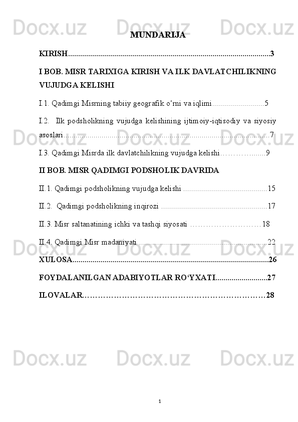 MUNDARIJA
KIRISH.....................................................................................................3
I BOB. MISR TARIXIGA KIRISH VA ILK DAVLATCHILIKNING
VUJUDGA KELISHI
I.1. Qadimgi Misrning tabiiy geografik o‘rni va iqlimi..........................5
I.2.     Ilk   podsholikning   vujudga   kelishining   ijtimoiy-iqtisodiy   va   siyosiy
asoslari.......................................................................................................7
I.3. Qadimgi Misrda ilk davlatchilikning vujudga kelishi………….......9
II BOB. MISR QADIMGI PODSHOLIK DAVRIDA
II.1. Qadimgi podsholikning vujudga kelishi ..........................................15
II.2.  Qadimgi podsholikning inqirozi .....................................................17
II.3. Misr saltanatining ichki va tashqi siyosati ………………………18
II.4. Qadimgi Misr madaniyati ................................................................22
XULOSA..................................................................................................26
FOYDALANILGAN ADABIYOTLAR RO‘YXATI..........................27
ILOVALAR……………………………………………………………28
1 