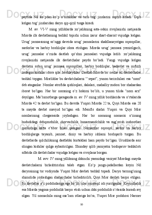 paytida   Nil   ko‘pdan-ko‘p   o‘simliklar   va   turli   tog‘   jinslarini   oqizib   keladi.   Oqib
kelgan tog‘ jinslaridan daryo qip-qizil tusga kiradi.
M.   av.   VI-V   ming   yilliklarda   xo‘jalikning   asta-sekin   rivojlanishi   natijasida
Misrda  ilk  davlatlarning  tashkil  topishi   uchun  zarur  shart-sharoit  vujudga  kelgan.
Urug‘  jamoasining so‘nggi davrida urug‘ jamoalarini shakllanayotgan  oqsoqollar,
sardorlar   va   harbiy   boshliqlar   idora   etishgan.   Misrda   urug‘   jamoasi   yemirilgach,
urug‘   jamoalar   o‘rnida   dastlab   qo‘shni   jamoalari   vujudga   kelib.   xo‘jalikning
rivojlanishi   natijasida   ilk   davlatchalar   paydo   bo‘ladi.   Yangi   vujudga   kelgan
davlatni   sobiq   urug‘   jamoasi   oqsoqollari,   harbiy   boshliqlar,   badavlat   va   nufuzli
zodagon kishilar idora qila  boshlaydilar. Dastlab Misrda bir necha oil davlatchalar
tashkil topgan. Misrliklar bu davlatchalarni “‘sepat”, yunon tarixchilari esa "nom"
deb ataganlar. Nomlar atrofida qishloqlari, dalalari, mahalliy xudosi bor shahardan
iborat   bo‘lgan.   Har   bir   nomning   o‘z   hokimi   bo‘lib,   u   yunon   tilida   “nom   arx”
deyilgan. Ma’lumotlarga qaraganda m. av. IV ming yillik boshlarida va o‘rtalarida
Misrda 42 ta davlat bo‘lgan. Bu davrda Yuqori Misrda 22 ta, Quyi Misrda esa 20
ta   mayda   davlat   mavjud   bo‘lgan   edi.   Memfis   shahri   Yuqori   va   Quyi   Misr
nomlarining   chegarasida   joylashgan.   Har   bir   nomning   nomarxi   o‘zining
hududidagi   dehqonehilik,   chorvachilik,   hunarmandchilik   va   sug‘orish   inshootlari
qurilishiga   katta   e’tibor   bilan   qaragan.   Nomarxlar   oqsoqol,   sardor   va   harbiy
boshliqlarga   tayanib,   jamoat,   diniy   va   harbiy   ishlami   boshqarib   turgan.   Bu
davlatlarda qulchilikning dastlabki  kurtaklari ham  paydo bo‘lgan. Urushlarda asir
olingan  kishilar   qulga  aylantirilgan.   Shunday   qilib  jamiyatni  boshqaruv  tashkiloti
sifatida ilk davlatchalar vujudga kelgan va rivojlana borgan.
          M. avv. IV ming yillikning ikkinchi yarmidagi vaziyat Misrdagi mayda
davlatchalarni   birlashtirishni   talab   etgan.   Ko‘p   jangu-jadallardan   keyin   Nil
daryosining tor  vodiysida Yuqori  Misr  davlati  tashkil  topadi. Daryo tarmog‘ining
shimolida   joylashgan   shaharchalar   birlashtirilib,   Quyi   Misr   davlati   barpo   etilgan.
Bu davlatlar o‘z podsholariga ega bo‘lib. ular mustaqil ish yuritganlar. Keyinchalik
esa Misrda yagona podsholik barpo etish uchun ikki podsholik o‘rtasida kurash avj
olgan.  Yil   nomachila  ming  ma’lum  otlariga  ko‘ra,  Yuqori   Misr  podshosi  Narmer
10 