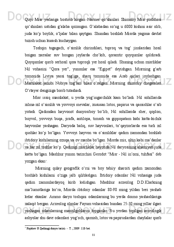 Quyi   Misr   yerlariga   bostirib   kirgan.   Narmer   qo‘shinlari   Shimoliy   Misr   podshosi
qo‘shinlari   ustidan   g‘alaba   qozongan.   G‘alabadan   so‘ng   u   6000   kishini   asir   olib,
juda   ko‘p   boylik,   o‘ljalar   bilan   qaytgan.   Shundan   boshlab   Misrda   yagona   davlat
tuzish uchun kurash kuchaygan.
Toshqin   tugagach,   o‘simlik   chirindilari,   tuproq   va   tog‘   jinslaridan   hosil
boigan   zarralar   suv   bosgan   joylarda   cho‘kib,   qoramtir   quyqumlar   qoldiradi.
Quyqumlar qurib serhosil qora tuproqli yer hosil qiladi. Shuning uchun misrliklar
Nil   vohasini   “Qora   yer”,   yunonlar   esa   “Egipet”   deyishgan.   Misrning   g‘arb
tomonida   Liviya   yassi   tog‘iga,   sharq   tomonida   esa   Arab   qirlari   joylashgan.
Mamlakat   janubi   Nubiya   tog‘lari   bilan   o‘ralgan.   Misrning   shimoliy   chegaralari
O‘rtayer dengiziga borib tutashadi.
Misr   issiq   mamlakat,   u   yerda   yog‘ingarchilik   kam   bo‘ladi.   Nil   sohillarida
xilma-xil  o‘simlik va yovvoyi  mevalar, xususan  lotos, papirus va qamishlar  o‘sib
yotadi.   Qadimdan   hayvonot   dunyosiboy   bo‘lib,   Nil   sohillarida   sher,   qoplon,
buyvol,   yovvoyi   buqa,   jirafa,   antilopa,   timsoh   va   gippopatam   kabi   katta-kichik
hayvonlar   yashagan.   Daryoda   baliq,   suv   hayvonlari,   to‘qayzorlarda   esa   turli   xil
qushlar   ko‘p   bo‘lgan.   Yovvoyi   hayvon   va   o‘simliklar   qadim   zamondan   boshlab
ibtidoiy kishilarning ozuqa va ov manba bo‘lgan. Misrda mis, oltin kabi ma’danlar
va har xil toshlar ko‘p. Qadimgi misrliklar hayotida Nil daryosining ahamiyati juda
katta bo‘lgan. Mashhur yunon tarixchisi Gerodot “Misr - Nil in’omi, tuhfasi” deb
yozgan ekan 7
.
  Misrning   qulay   geografik   o‘rni   va   boy   tabiiy   sharoiti   qadim   zamondan
boshlab   kishilami   o‘ziga   jalb   qilibkelgan.   Ibtidoiy   odamlar   Nil   vohasiga   juda
qadim   zamonlardayoq   kirib   kelishgan.   Mashhur   arxeolog   D.D.Klarkning
ma’lumotlariga   ko‘ra,   Misrda   ibtidoiy   odamlar   80-90   ming   yildan   beri   yashab
kelar   ekanlar.   Ammo   daryo   toshqini   odamlarning   bu   yerda   doimo   yashashlariga
xalaqit bergan. Arxeolog olimlar Fayum vohasidan bundan 25-30 ming yillar ilgari
yashagan   odamlarning   manzilgohlarini   topganlar.   Bu   yerdan   topilgan   arxeologik
ashyolar shu davr odamlari yog‘och, qamish, lotos va papiruslardan chaylalar qurib
7
  Rajabov R Qadimgi dunyo tarixi.- - T.:, 2009. 118-bet
11 