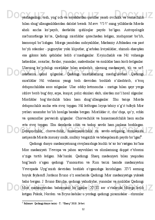 yashaganligi, tosh, yog‘och va suyaklardan qurollar yasab ovchilik va termachilik
bilan shug‘ullanganliklaridan dalolat beradi. M.avv. VI-V ming yilliklarda Misrda
aholi   ancha   ko‘payib,   dastlabki   qishloqlar   paydo   bo‘lgan.   Antropologik
ma'lumotlarga   ko‘ra,   Qadimgi   misrliklar   qorachadan   kelgan,   xushqomat   bo‘lib,
kamsoqol bo‘lishgan. Misrga janubdan nubiyaliklar, Markaziy Afrikadan esa past
bo‘yli  odamlar - pigmeylar  yoki  liliputlar, g‘arbdan liviyaliklar, shimoli-sharqdan
esa   giksos   kabi   qabilalar   kelib   o‘rnashganlar.   Keyinchalik   esa   Nil   vohasiga
habashlar, ossurlar, forslar, yunonlar, makedonlar va rimliklar ham kirib kelganlar.
Ularning   ko‘pchiligi   misrliklar   bilan   aralashib,   ularning   madaniyati,   tili   va   urf-
odatlarini   qabul   qilganlar.   Qadimgi   misrliklarning   mashg‘ulotlari.   Qadimgi
misrliklar   Nil   vohasini   yangi   tosh   davridan   boshlab   o‘zlashtirib,   o‘troq
dehqonchilikka   asos   solganlar.   Ular   oddiy   ketmoncha   -   motiga   bilan   qayr   yerga
ishlov berib bug‘doy, arpa, kunjut, poliz ekinlari ekib, ulardan mo‘l hosil olganlar.
Misrliklar   bog‘dorchilik   bilan   ham   shug‘ullanganlar.   Shu   tariqa   Misrda
dehqonchilik ancha erta rivoj topgan. Nil keltirgan loyqa tabiiy o‘g‘it tufayli Misr
yerlari unumdor bo‘lib hosilga baraka bergan. Misrliklar it, cho‘chqa, qo‘y, echki
va   qoramollar   parvarish   qilganlar.   Chorvachilik   va   hunarmandchilik   ham   ancha
erta   rivoj   topgan.   Shu   davrlarda   ichki   va   tashqi   savdo   ham   jonlana   boshlagan.
Dehqonchilik,   chorvachilik,   hunarmandchilik   va   savdo-sotiqning   rivojlanishi
natijasida Misrda xususiy mulk, mulkiy tengsizlik va tabaqalanish paydo bo‘lgan 8
.
Qadimgi dunyo madaniyatining rivojlanishiga kuchli ta‘sir ko‘rsatgan ko‘hna
Misr   madaniyati   Yevropa   va   jahon   sayvohlari   va   olimlarining   diqqat   e‘tiborini
o‘ziga   tortib   kelgan.   Ma‘lumki.   Qadimgi   Sharq   madaniyati   bilan   yaqindan
bog‘lanib   o‘sgan   qadimgi   Yunoniston   va   Rim   tarixi   hamda   madaniyatini
Yevropada   Uyg‘onish   davridan   boshlab   o‘rganishga   kirishilgan.   XVI   asrning
buyuk faylasufi Jordano Bruno o‘z asarlarida Qadimgi Misr madaniyatiga yuksak
baho bergan. J. Bruno fikricha, qadimgi yahudiylar, yunonlar va rimliklar Qadimgi
Misr   madaniyatidan   bahramand   bo‘lganlar.   XVIII   asr   o‘rtalarida   Misrga   kelib
ketgan Pokok, Norden  va Bryus kabilar u yerdagi qadimgi piramidalar - ehromlar
8
 Sultonov    Qadimgi dunyo tarixi - T.: "Sharq" 2010. 26-bet
12 