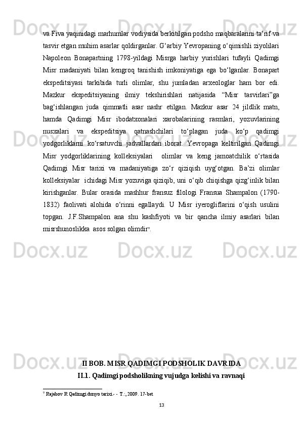 va Fiva yaqinidagi marhumlar vodiysida berkitilgan podsho maqbaralarini ta‘rif va
tasvir etgan muhim asarlar qoldirganlar. G‘arbiy Yevropaning o‘qimishli ziyolilari
Napoleon   Bonapartning   1798-yildagi   Misrga   harbiy   yurishlari   tufayli   Qadimgi
Misr   madaniyati   bilan   kengroq   tanishish   imkoniyatiga   ega   bo‘lganlar.   Bonapart
ekspeditsiyasi   tarkibida   turli   olimlar,   shu   jumladan   arxeologlar   ham   bor   edi.
Mazkur   ekspeditsiyaning   ilmiy   tekshirishlari   natijasida   “Misr   tasvirlari”ga
bag‘ishlangan   juda   qimmatli   asar   nashr   etilgan.   Mazkur   asar   24   jildlik   matn,
hamda   Qadimgi   Misr   ibodatxonalari   xarobalarining   rasmlari,   yozuvlarining
nusxalari   va   ekspeditsiya   qatnashchilari   to‘plagan   juda   ko‘p   qadimgi
yodgorliklarni   ko‘rsatuvchi   jadvallardan   iborat.   Yevropaga   keltirilgan   Qadimgi
Misr   yodgorliklarining   kolleksiyalari     olimlar   va   keng   jamoatchilik   o‘rtasida
Qadimgi   Misr   tarixi   va   madaniyatiga   zo‘r   qiziqish   uyg‘otgan.   Ba’zi   olimlar
kolleksiyalar   ichidagi Misr yozuviga qiziqib, uni o‘qib chiqishga qizg‘inlik bilan
kirishganlar.   Bular   orasida   mashhur   fransuz   filologi   Fransua   Shampalon   (1790-
1832)   faolivati   alohida   o‘rinni   egallaydi.   U   Misr   iyerogliflarini   o‘qish   usulini
topgan.   J.F.Shampalon   ana   shu   kashfiyoti   va   bir   qancha   ilmiy   asarlari   bilan
misrshunoslikka  asos solgan olimdir 9
.
II BOB. MISR QADIMGI PODSHOLIK DAVRIDA
II .1. Qadimgi podsholikning vujudga kelishi va ravnaqi
9
 Rajabov R Qadimgi dunyo tarixi.- - T.:, 2009. 17-bet
13 