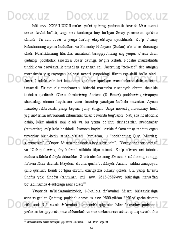 Mil.   avv.   XXVII-XXIII   asrlar,   ya’ni   qadimgi   podsholik   davrida   Misr   kuchli
unitar   davlat   bo‘lib,   unga   mis   konlariga   boy   bo‘lgan   Sinay   yarimoroli   qo‘shib
olinadi.   Fir’avn   Joser   u   yerga   harbiy   ekspeditsiya   uyushtiradi.   Ko‘p   o‘tmay
Falastinnning   ayrim   hududlari   va   Shimoliy   Nubiyani   (Sudan)   o‘z   ta’sir   doirasiga
oladi.   Misrliklaming   fikricha,   mamlakat   taraqqiyotining   eng   yuqori   o‘sish   davri
qadimgi   podsholik   asoschisi   Joser   davriga   to‘g‘ri   keladi.   Podsho   mamlakatda
tinchlik   va   osoyishtalik   timsoliga   aylangan   edi.   Joserning   “xeb-sed”   deb   atalgan
marosimda   yugurayotgan   holdagi   tasviri   yuqoridagi   fikrimizga   dalil   bo‘la   oladi.
Joser   2-sulola   vakillari   kabi   xom   g‘ishtdan   qurilgan   rnastabalarda   dafn   etilishni
istamadi.   Fir’avn   o‘z   maqbarasini   birinchi   marotaba   zinapoyali   ehrom   shaklida
toshdan   qurdiradi.   G‘arb   olimlarining   fikricha   (S.   Bauer)   podshoning   zinapoya
shaklidagi   ehromi   loyihasini   vazir   Imxotep   yaratgan   bo‘lishi   mumkin.   Aynan
Imxotep   ishtirokida   yangi   taqvim   joriy   etilgan.   Unga   muvofiq   mavsumiy   hosil
yig‘im-terimi astronomik izlanishlar bilan bevosita bog‘landi. Natijada hosildorlik
oshib,   Misr   aholisi   soni   o‘sdi   va   bu   yerga   qo‘shni   davlatlardan   savdogarlar
(tamkarlar)  ko‘p kela boshladi.  Imxotep haykali  ostida  fir’avn unga taqdim  etgan
unvonlar   birin-ketin   sanab   o‘tiladi.   Jumladan,   u   “podshoning   Quyi   Misrdagi
g‘aznachisi”, “Yuqori Misrda podshodan keyin birinchi”, ’’Saroy boshqaruvchisi”
va   “Geliopolisning   oliy   kohini”   sifatida   tilga   olinadi.   Ko‘p   o‘tmay   uni   tabobat
xudosi sifatida ilohiylashtiradilar. G‘arb olimlarining fikricha 3-sulolaning so‘nggi
fir’avni Xuni davrida Meydum ehromi qurila boshlaydi. Ammo, sakkiz zinapoyali
qilib   qurilishi   kerak   bo‘lgan   ehrom,   oxirigacha   bitmay   qoladi.   Uni   yangi   fir’avn
Snefru   yoki   Snofru   (tahminan.   mil.   avv.   2613-2589-yy)   bitirishga   muvaffaq
bo‘ladi hamda 4-sulolaga asos soladi 10
.
Yuqorida   ta’kidlaganimizdek,   1-2-sulola   fir’avnlari   Misrni   birlashtirishga
asos solganlar. Qadimgi podsholik davri m. avv. 2800-yildan 2250-yilgacha davom
etib,  unda   3-6-   sulola   fir’avnlari   hukmronlik  qilganlar.   Misr   fir’avnlari   podsholik
yerlarini kengaytirish, mustahkamlash va markazlashtirish uchun qattiq kurash olib
10
 Источниковедение истории Древнего Востока. — М., 1984.  стр.  24
14 