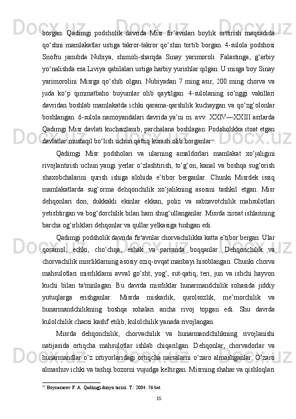 borgan.   Qadimgi   podsholik   davrida   Misr   fir’avnlari   boylik   orttirish   maqsadida
qo‘shni   mamlakatlar   ustiga   takror-takror   qo‘shin   tortib   borgan.   4-sulola   podshosi
Snofru   janubda   Nubiya,   shimoli-sharqda   Sinay   yarimoroli.   Falastinga,   g‘arbiy
yo‘nalishda esa Liviya qabilalari ustiga harbiy yurishlar qilgan. U misga boy Sinay
yarimorolini   Misrga   qo‘shib   olgan.   Nubiyadan   7   ming   asir,   200   ming   chorva   va
juda   ko‘p   qimmatbaho   buyumlar   olib   qaytilgan.   4-sulolaning   so‘nggi   vakillari
davridan boshlab mamlakatda ichki qarama-qarshilik kuchaygan va qo‘zg‘olonlar
boshlangan. 6-sulola namoyandalari davrida ya’ni m. avv. XXIV—XXIII asrlarda
Qadimgi Misr davlati kuchsizlanib, parchalana boshlagan. Podsholikka itoat etgan
davlatlar mustaqil bo‘lish uchun qattiq kurash olib borganlar 11
.
Qadimgi   Misr   podsholari   va   ularning   amaldorlari   mamlakat   xo‘jaligini
rivojlantirish  uchun yangi   yerlar   o‘zlashtirish,  to‘g‘on, kanal   va boshqa   sug‘orish
shaxobchalarini   qurish   ishiga   alohida   e’tibor   berganlar.   Chunki   Misrdek   issiq
mamlakatlarda   sug‘orma   dehqonchilik   xo‘jalikning   asosini   tashkil   etgan.   Misr
dehqonlari   don,   dukkakli   ekinlar   ekkan,   poliz   va   sabzavotchilik   mahsulotlari
yetishtirgan va bog‘dorchilik bilan ham shug‘ullanganlar. Misrda ziroat ishlarining
barcha og‘irliklari dehqonlar va qullar yelkasiga tushgan edi.
Qadimgi podsholik davrida fir'avnlar chorvachilikka katta e’tibor bergan. Ular
qoramol,   echki,   cho‘chqa,   eshak   va   parranda   boqqanlar.   Dehqonchilik   va
chorvachilik misrliklarning asosiy oziq-ovqat manbayi hisoblangan. Chunki chorva
mahsulotlari   misrliklarni   avval   go‘sht,   yog‘,   sut-qatiq,   teri,   jun   va   ishchi   hayvon
kuchi   bilan   ta'minlagan.   Bu   davrda   misrliklar   hunarmandchilik   sohasida   jiddiy
yutuqlarga   erishganlar.   Misrda   miskarlik,   qurolsozlik,   me’morchilik   va
hunarmandchilikning   boshqa   sohalari   ancha   rivoj   topgan   edi.   Shu   davrda
kulolchilik charxi kashf etilib, kulolchilik yanada rivojlangan.
Misrda   dehqonchilik,   chorvachilik   va   hunarmandchilikning   rivojlanishi
natijasida   ortiqcha   mahsulotlar   ishlab   chiqarilgan.   Dehqonlar,   chorvadorlar   va
hunarmandlar   o‘z   ixtiyorlaridagi   ortiqcha   narsalarni   o‘zaro   almashganlar.   O‘zaro
almashuv ichki va tashqi bozorni vujudga keltirgan. Misrning shahar va qishloqlari
11
 B oynazarov F. A. Qadimgi dunyo tarixi.  Т .: 2004. 76-bet
15 