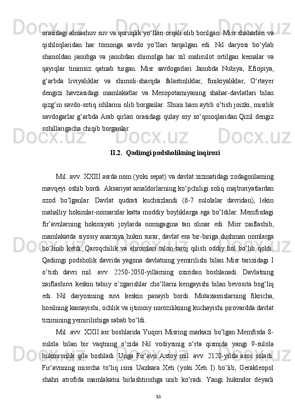 orasidagi almashuv suv va quruqlik yo‘llari orqali olib borilgan. Misr shaharlari va
qishloqlaridan   har   tomonga   savdo   yo‘llari   tarqalgan   edi.   Nil   daryosi   bo‘ylab
shimoldan   janubga   va   janubdan   shimolga   har   xil   mahsulot   ortilgan   kemalar   va
qayiqlar   tinimsiz   qatnab   turgan.   Misr   savdogarlari   Janubda   Nubiya,   Efiopiya,
g‘arbda   liviyaliklar   va   shimoli-sharqda   falastinliklar,   finikiyaliklar,   O‘rtayer
dengizi   havzasidagi   mamlakatlar   va   Mesopotamiyaning   shahar-davlatlari   bilan
qizg‘in savdo-sotiq ishlarini olib borganlar. Shuni ham aytib o‘tish joizki, misrlik
savdogarlar g‘arbda Arab qirlari orasidagi  qulay soy so‘qmoqlaridan Qizil dengiz
sohillarigacha chiqib borganlar.
II.2.  Qadimgi podsholikning inqirozi
Mil. avv. XXIII asrda nom (yoki sepat) va davlat xizmatidagi zodagonlarning
mavqeyi oshib bordi. Aksariyat amaldorlarning ko‘pchiligi soliq majburiyatlardan
ozod   bo‘lganlar.   Davlat   qudrati   kuchsizlandi   (6-7   sulolalar   davridan),   lekin
mahalliy hokimlar-nomarxlar katta moddiy boyliklarga ega bo‘ldilar. Memfisdagi
fir’avnlarning   hokimiyati   joylarda   nomigagina   tan   olinar   edi.   Misr   zaiflashib,
mamlakatda siyosiy anarxiya hukm surar, davlat esa bir-biriga dushman nomlarga
bo‘linib   ketdi.   Qaroqchilik   va   ehromlari   talon-taroj   qilish   oddiy   hol   bo‘lib   qoldi.
Qadimgi   podsholik   davrida   yagona   davlatning   yemirilishi   bilan   Misr   tarixidagi   I
o‘tish   davri   mil.   avv.   2250-2050-yillarning   oxiridan   boshlanadi.   Davlatning
zaiflashuvi   keskin   tabiiy   o‘zgarishlar   cho‘llarni   kengayishi   bilan   bevosita   bog‘liq
edi.   Nil   daryosining   suvi   keskin   pasayib   bordi.   Mutaxassislarning   fikricha,
hosilning kamayishi, ochlik va ijtimoiy norozilikning kuchayishi pirovardda davlat
tizimining yemirilishiga sabab bo‘ldi. 
Mil. avv. XXII asr boshlarida Yuqori Misring markazi  bo‘lgan Memfisda 8-
sulola   bilan   bir   vaqtning   o‘zida   Nil   vodiysinig   o‘rta   qismida   yangi   9-sulola
hukmronlik   qila   boshladi.   Unga   Fir’avn   Axtoy   mil.   avv.   2120-yilda   asos   soladi.
Fir’avnning   misrcha   to‘liq   ismi   Uaxkara   Xeti   (yoki   Xeti   I)   bo‘lib,   Gerakleopol
shahri   atrofida   mamlakatni   birlashtirishga   unib   ko‘radi.   Yangi   hukmdor   deyarli
16 