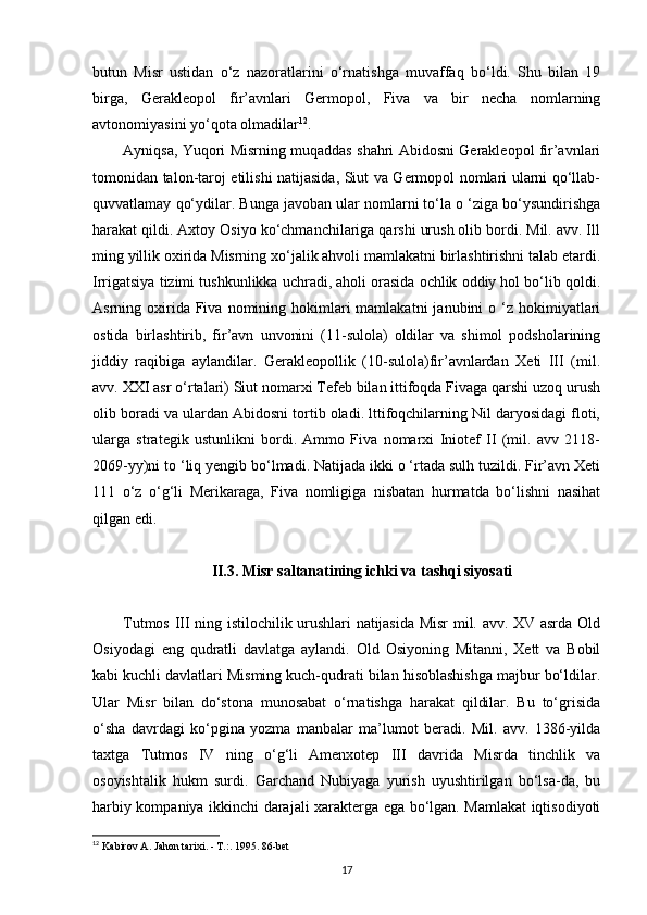 butun   Misr   ustidan   o‘z   nazoratlarini   o‘rnatishga   muvaffaq   bo‘ldi.   Shu   bilan   19
birga,   Gerakleopol   fir’avnlari   Germopol,   Fiva   va   bir   necha   nomlarning
avtonomiyasini yo‘qota olmadilar 12
. 
Ayniqsa, Yuqori Misrning muqaddas shahri Abidosni Gerakleopol fir’avnlari
tomonidan talon-taroj etilishi natijasida, Siut va Germopol nomlari ularni qo‘llab-
quvvatlamay qo‘ydilar. Bunga javoban ular nomlarni to‘la o ‘ziga bo‘ysundirishga
harakat qildi. Axtoy Osiyo ko‘chmanchilariga qarshi urush olib bordi. Mil. avv. Ill
ming yillik oxirida Misrning xo‘jalik ahvoli mamlakatni birlashtirishni talab etardi.
Irrigatsiya tizimi tushkunlikka uchradi, aholi orasida ochlik oddiy hol bo‘lib qoldi.
Asrning oxirida Fiva  nomining hokimlari  mamlakatni   janubini  o  ‘z  hokimiyatlari
ostida   birlashtirib,   fir’avn   unvonini   (11-sulola)   oldilar   va   shimol   podsholarining
jiddiy   raqibiga   aylandilar.   Gerakleopollik   (10-sulola)fir’avnlardan   Xeti   III   (mil.
avv. XXI asr o‘rtalari) Siut nomarxi Tefeb bilan ittifoqda Fivaga qarshi uzoq urush
olib boradi va ulardan Abidosni tortib oladi. lttifoqchilarning Nil daryosidagi floti,
ularga   strategik   ustunlikni   bordi.   Ammo   Fiva   nomarxi   Iniotef   II   (mil.   avv   2118-
2069-yy)ni to ‘liq yengib bo‘lmadi. Natijada ikki o ‘rtada sulh tuzildi. Fir’avn Xeti
111   o‘z   o‘g‘li   Merikaraga,   Fiva   nomligiga   nisbatan   hurmatda   bo‘lishni   nasihat
qilgan edi.
II.3. Misr saltanatining ichki va tashqi siyosati
Tutmos III ning istilochilik urushlari natijasida Misr mil. avv. XV asrda Old
Osiyodagi   eng   qudratli   davlatga   aylandi.   Old   Osiyoning   Mitanni,   Xett   va   Bobil
kabi kuchli davlatlari Misming kuch-qudrati bilan hisoblashishga majbur bo‘ldilar.
Ular   Misr   bilan   do‘stona   munosabat   o‘rnatishga   harakat   qildilar.   Bu   to‘grisida
o‘sha   davrdagi   ko‘pgina   yozma   manbalar   ma’lumot   beradi.   Mil.   avv.   1386-yilda
taxtga   Tutmos   IV   ning   o‘g‘li   Amenxotep   III   davrida   Misrda   tinchlik   va
osoyishtalik   hukm   surdi.   Garchand   Nubiyaga   yurish   uyushtirilgan   bo‘lsa-da,   bu
harbiy kompaniya ikkinchi darajali xarakterga ega bo‘lgan. Mamlakat iqtisodiyoti
12
  Kabirov  A . Jahon tarixi. - T.:.  1995.  8 6-bet
17 