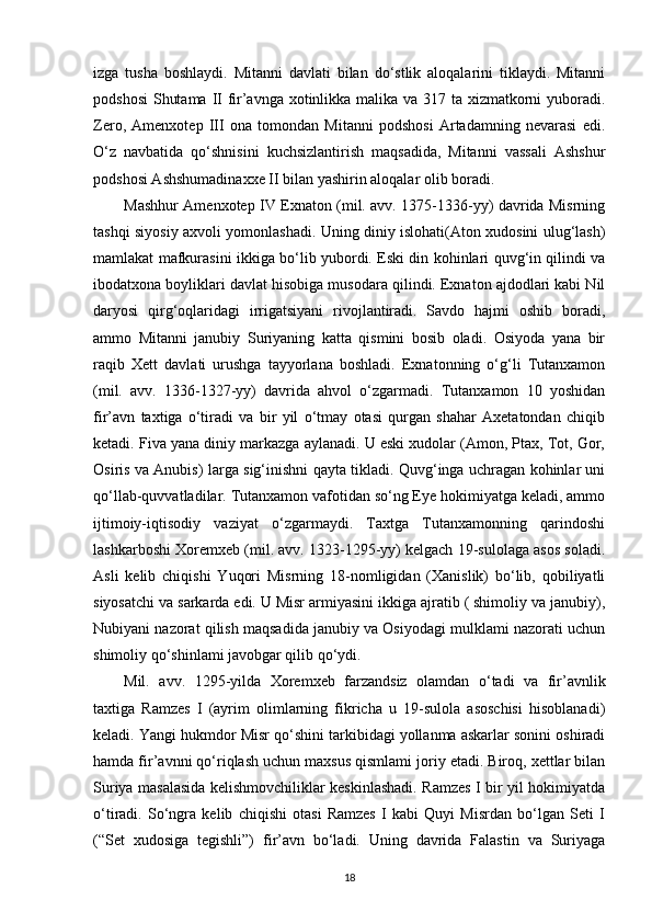 izga   tusha   boshlaydi.   Mitanni   davlati   bilan   do‘stlik   aloqalarini   tiklaydi.   Mitanni
podshosi  Shutama II fir’avnga xotinlikka malika va 317 ta xizmatkorni yuboradi.
Zero,   Amenxotep   III   ona   tomondan   Mitanni   podshosi   Artadamning   nevarasi   edi.
O‘z   navbatida   qo‘shnisini   kuchsizlantirish   maqsadida,   Mitanni   vassali   Ashshur
podshosi Ashshumadinaxxe II bilan yashirin aloqalar olib boradi.
Mashhur Amenxotep IV Exnaton (mil. avv. 1375-1336-yy) davrida Misrning
tashqi siyosiy axvoli yomonlashadi. Uning diniy islohati(Aton xudosini ulug‘lash)
mamlakat mafkurasini ikkiga bo‘lib yubordi. Eski din kohinlari quvg‘in qilindi va
ibodatxona boyliklari davlat hisobiga musodara qilindi. Exnaton ajdodlari kabi Nil
daryosi   qirg‘oqlaridagi   irrigatsiyani   rivojlantiradi.   Savdo   hajmi   oshib   boradi,
ammo   Mitanni   janubiy   Suriyaning   katta   qismini   bosib   oladi.   Osiyoda   yana   bir
raqib   Xett   davlati   urushga   tayyorlana   boshladi.   Exnatonning   o‘g‘li   Tutanxamon
(mil.   avv.   1336-1327-yy)   davrida   ahvol   o‘zgarmadi.   Tutanxamon   10   yoshidan
fir’avn   taxtiga   o‘tiradi   va   bir   yil   o‘tmay   otasi   qurgan   shahar   Axetatondan   chiqib
ketadi. Fiva yana diniy markazga aylanadi. U eski xudolar (Amon, Ptax, Tot, Gor,
Osiris va Anubis) larga sig‘inishni qayta tikladi. Quvg‘inga uchragan kohinlar uni
qo‘llab-quvvatladilar. Tutanxamon vafotidan so‘ng Eye hokimiyatga keladi, ammo
ijtimoiy-iqtisodiy   vaziyat   o‘zgarmaydi.   Taxtga   Tutanxamonning   qarindoshi
lashkarboshi Xoremxeb (mil. avv. 1323-1295-yy) kelgach 19-sulolaga asos soladi.
Asli   kelib   chiqishi   Yuqori   Misrning   18-nomligidan   (Xanislik)   bo‘lib,   qobiliyatli
siyosatchi va sarkarda edi. U Misr armiyasini ikkiga ajratib ( shimoliy va janubiy),
Nubiyani nazorat qilish maqsadida janubiy va Osiyodagi mulklami nazorati uchun
shimoliy qo‘shinlami javobgar qilib qo‘ydi.
Mil.   avv.   1295-yilda   Xoremxeb   farzandsiz   olamdan   o‘tadi   va   fir’avnlik
taxtiga   Ramzes   I   (ayrim   olimlarning   fikricha   u   19-sulola   asoschisi   hisoblanadi)
keladi. Yangi hukmdor Misr qo‘shini tarkibidagi yollanma askarlar sonini oshiradi
hamda fir’avnni qo‘riqlash uchun maxsus qismlami joriy etadi. Biroq, xettlar bilan
Suriya masalasida kelishmovchiliklar keskinlashadi. Ramzes I bir yil hokimiyatda
o‘tiradi.   So‘ngra   kelib   chiqishi   otasi   Ramzes   I   kabi   Quyi   Misrdan   bo‘lgan   Seti   I
(“Set   xudosiga   tegishli”)   fir’avn   bo‘ladi.   Uning   davrida   Falastin   va   Suriyaga
18 