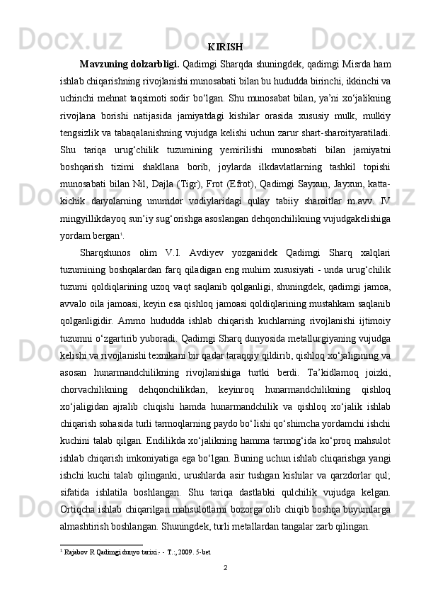 KIRISH
Mavzuning dolzarbligi.   Qadimgi Sharqda shuningdek, qadimgi Misrda ham
ishlab chiqarishning rivojlanishi munosabati bilan bu hududda birinchi, ikkinchi va
uchinchi mehnat taqsimoti sodir bo‘lgan. Shu munosabat bilan, ya’ni xo‘jalikning
rivojlana   borishi   natijasida   jamiyatdagi   kishilar   orasida   xususiy   mulk,   mulkiy
tengsizlik va tabaqalanishning vujudga kelishi  uchun zarur shart-sharoityaratiladi.
Shu   tariqa   urug‘chilik   tuzumining   yemirilishi   munosabati   bilan   jamiyatni
boshqarish   tizimi   shakllana   borib,   joylarda   ilkdavlatlarning   tashkil   topishi
munosabati   bilan   Nil,   Dajla   (Tigr),   Frot   (Efrot),   Qadimgi   Sayxun,   Jayxun,   katta-
kichik   daryolarning   unumdor   vodiylaridagi   qulay   tabiiy   sharoitlar   m.avv.   IV
mingyillikdayoq sun’iy sug‘orishga asoslangan dehqonchilikning vujudgakelishiga
yordam bergan 1
.
Sharqshunos   olim   V.I.   Avdiyev   yozganidek   Qadimgi   Sharq   xalqlari
tuzumining boshqalardan farq qiladigan eng muhim xususiyati  - unda urug‘chilik
tuzumi  qoldiqlarining uzoq  vaqt  saqlanib  qolganligi,  shuningdek,  qadimgi  jamoa,
avvalo oila jamoasi, keyin esa qishloq jamoasi qoldiqlarining mustahkam saqlanib
qolganligidir.   Ammo   hududda   ishlab   chiqarish   kuchlarning   rivojlanishi   ijtimoiy
tuzumni o‘zgartirib yuboradi. Qadimgi Sharq dunyosida metallurgiyaning vujudga
kelishi va rivojlanishi texnikani bir qadar taraqqiy qildirib, qishloq xo‘jaligining va
asosan   hunarmandchilikning   rivojlanishiga   turtki   berdi.   Та’kidlamoq   joizki,
chorvachilikning   dehqonchilikdan,   keyinroq   hunarmandchilikning   qishloq
xo‘jaligidan   ajralib   chiqishi   hamda   hunarmandchilik   va   qishloq   xo‘jalik   ishlab
chiqarish sohasida turli tarmoqlarning paydo bo‘Iishi qo‘shimcha yordamchi ishchi
kuchini talab qilgan. Endilikda xo‘jalikning hamma tarmog‘ida ko‘proq mahsulot
ishlab chiqarish imkoniyatiga ega bo‘lgan. Buning uchun ishlab chiqarishga yangi
ishchi   kuchi   talab   qilinganki,   urushlarda   asir   tushgan   kishilar   va   qarzdorlar   qul;
sifatida   ishlatila   boshlangan.   Shu   tariqa   dastlabki   qulchilik   vujudga   kelgan.
Ortiqcha ishlab chiqarilgan mahsulotlarni bozorga olib chiqib boshqa buyumlarga
almashtirish boshlangan. Shuningdek, turli metallardan tangalar zarb qilingan.
1
  Rajabov R Qadimgi dunyo tarixi.- - T.:, 2009. 5-bet
2 