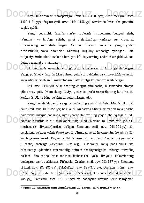 Keyingi   fir’avnlar   Memeptax(mil.   avv.   1212-1202-yy),   Amenmes   (mil.   avv.
1200-1194-yy),   Saptax   (mil.   avv.   1194-1188-yy)   davrlarida   Misr   o‘z   qudratini
saqlab qoldi.
Yangi   podsholik   davrida   sun’iy   sug‘orish   inshootlarini   bunyod   etish,
ta’mirlash   va   tartibga   solish,   yangi   o‘zlashtirilgan   yerlarga   suv   chiqarish
fir’avnlaring   nazoratida   turgan.   Serunum   Fayum   vohasida   yangi   yerlar
o‘zlashtirilib,   voha   asta-sekin   Misrning   bug‘doy   omboriga   aylangan.   Eski
irrigatsiya inshootlari tozalanib borilgan. Nil daryosining suvlarini chiqishi ustidan
doimiy nazorat o ‘rnatilgan.
Nil   vodiysida   uzumchilik,   bog‘dorchilik   va   asalarichilik   rivojlanib   borgan.
Yangi podsholik davrida Misr  iqtisodiyotida ziroatchilik va chorvachilik yetakchi
soha sifatida hisoblanib, mahsulotlarni hatto chetga ko‘plab yetkazib bergan.
Mil.   avv.   1140-yili   Misr   o‘zining   chegaralarini   tashqi   dushmandan   himoya
qila olmay  qoldi. Mamlakatga   Liviya  yerlaridan  ko‘chmanchilarning  kirib kelishi
kuchaydi. Ularni Misr qo‘shiniga yollash kengaydi 13
.
Yangi podsholik davrida yagona davlatning yemirilishi bilan Misrda III o‘tish
davri (mil. avv. 1075-656-yy) boshlandi. Bu davrda Misrda rasman yagona podsho
hokimiyati mavjud bo‘lsa-da, siyosiy tarqoqlik o‘zining yuqori cho‘qqisiga chiqdi.
Nomlar   o‘rtasida   kuchli   ziddiyatlar   mavjud   edi.   Dastlab   mil.   avv.   943   yili   asli
meshauashi   (liviyalik)lardan   bo‘lgan   Sheshonk   (mil.   avv.   943-922-yy)   21-
sulolaning so‘nggi vakili Psusennes  II o‘limidan so‘ng hokimiyatga keladi  va 22-
sulolaga   asos   soladi.   Poytaxtni   Nil   deltasining   Sharqidagi   Per-Bastet   (yunoncha
Bubastis)   shahriga   ko‘chiradi.   O‘z   o‘g‘li   Osorkonni   sobiq   podshoning   qizi
Maatkaraga   uylantirib,  taxt  vorisligi   tizimini  o‘z  foydasiga   hal   qilishga  muvaffaq
bo‘ladi.   Shu   tariqa   Misr   tarixida   Bubastislar,   ya’ni   liviyalik   fir’avnlarning
boshqaruv davri boshlanadi. Fir’avnlar Osorkon (mil. avv. 922-887-yy), Sheshonk
II   (mil.   avv.   887-885-yy),   Takelot(mil.   avv.   885-872-yy),   Osorkon   II   (mil.   avv.
872-837-yy),   Sheshonk   III   (mil.   avv.   837-798-yy),   Sheshonk   IV   (mil.   avv.   798-
785-yy),   Pami(mil.   avv.   785-778-yy)   va   boshqalar   davrida   Misr   taraqqiyoti
13
 Карпюк С. Г. Лекции  no  нстории ДревнеЙ Греции / С. Г. Карпюк. - М.: Ладомнр, 1997 384- bet
20 