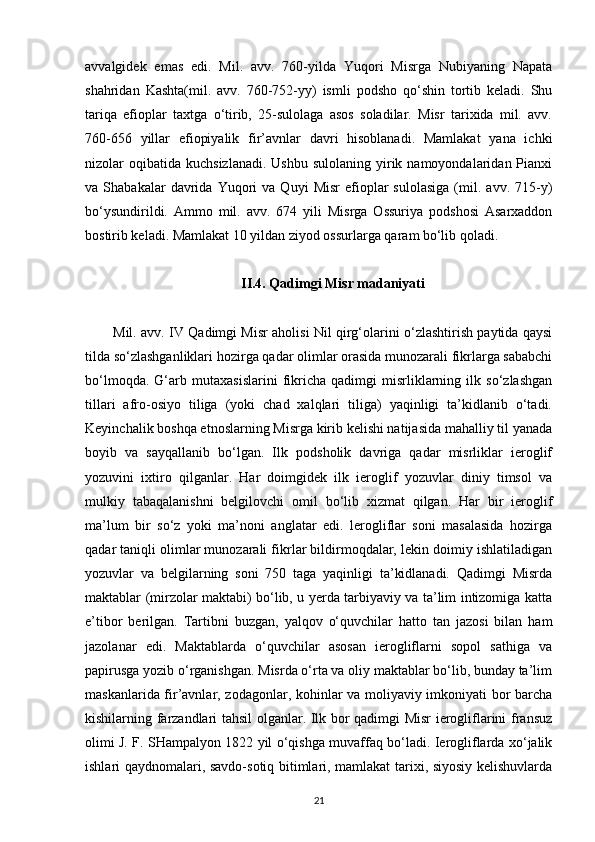 avvalgidek   emas   edi.   Mil.   avv.   760-yilda   Yuqori   Misrga   Nubiyaning   Napata
shahridan   Kashta(mil.   avv.   760-752-yy)   ismli   podsho   qo‘shin   tortib   keladi.   Shu
tariqa   efioplar   taxtga   o‘tirib,   25-sulolaga   asos   soladilar.   Misr   tarixida   mil.   avv.
760-656   yillar   efiopiyalik   fir’avnlar   davri   hisoblanadi.   Mamlakat   yana   ichki
nizolar  oqibatida  kuchsizlanadi.  Ushbu  sulolaning  yirik  namoyondalaridan Pianxi
va  Shabakalar   davrida  Yuqori   va   Quyi   Misr   efioplar   sulolasiga   (mil.   avv.  715-y)
bo‘ysundirildi.   Ammo   mil.   avv.   674   yili   Misrga   Ossuriya   podshosi   Asarxaddon
bostirib keladi. Mamlakat 10 yildan ziyod ossurlarga qaram bo‘lib qoladi.
II.4. Qadimgi Misr madaniyati
Mil. avv. IV Qadimgi Misr aholisi Nil qirg‘olarini o‘zlashtirish paytida qaysi
tilda so‘zlashganliklari hozirga qadar olimlar orasida munozarali fikrlarga sababchi
bo‘lmoqda.   G‘arb   mutaxasislarini   fikricha   qadimgi   misrliklarning   ilk   so‘zlashgan
tillari   afro-osiyo   tiliga   (yoki   chad   xalqlari   tiliga)   yaqinligi   ta’kidlanib   o‘tadi.
Keyinchalik boshqa etnoslarning Misrga kirib kelishi natijasida mahalliy til yanada
boyib   va   sayqallanib   bo‘lgan.   Ilk   podsholik   davriga   qadar   misrliklar   ieroglif
yozuvini   ixtiro   qilganlar.   Har   doimgidek   ilk   ieroglif   yozuvlar   diniy   timsol   va
mulkiy   tabaqalanishni   belgilovchi   omil   bo‘lib   xizmat   qilgan.   Har   bir   ieroglif
ma’lum   bir   so‘z   yoki   ma’noni   anglatar   edi.   lerogliflar   soni   masalasida   hozirga
qadar taniqli olimlar munozarali fikrlar bildirmoqdalar, lekin doimiy ishlatiladigan
yozuvlar   va   belgilarning   soni   750   taga   yaqinligi   ta’kidlanadi.   Qadimgi   Misrda
maktablar (mirzolar maktabi) bo‘lib, u yerda tarbiyaviy va ta’lim intizomiga katta
e’tibor   berilgan.   Tartibni   buzgan,   yalqov   o‘quvchilar   hatto   tan   jazosi   bilan   ham
jazolanar   edi.   Maktablarda   o‘quvchilar   asosan   ierogliflarni   sopol   sathiga   va
papirusga yozib o‘rganishgan. Misrda o‘rta va oliy maktablar bo‘lib, bunday ta’lim
maskanlarida fir’avnlar, zodagonlar, kohinlar va moliyaviy imkoniyati bor barcha
kishilarning farzandlari tahsil olganlar. Ilk bor qadimgi Misr ierogliflarini fransuz
olimi J. F. SHampalyon 1822 yil o‘qishga muvaffaq bo‘ladi. Ierogliflarda xo‘jalik
ishlari qaydnomalari, savdo-sotiq bitimlari, mamlakat tarixi, siyosiy kelishuvlarda
21 